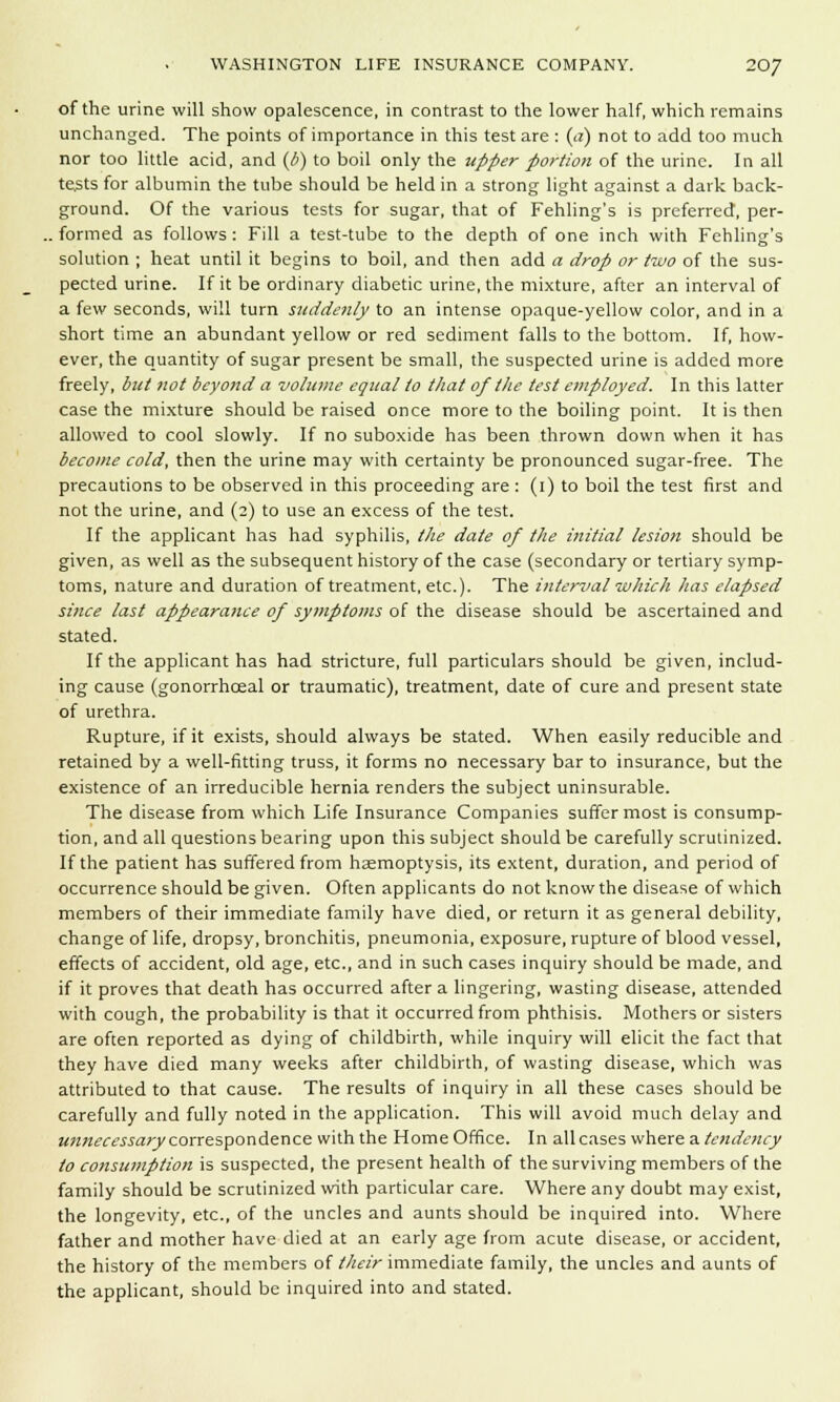 of the urine will show opalescence, in contrast to the lower half, which remains unchanged. The points of importance in this test are : (a) not to add too much nor too little acid, and (/>) to boil only the upper portion of the urine. In all tests for albumin the tube should be held in a strong light against a dark back- ground. Of the various tests for sugar, that of Fehling's is preferred, per- . formed as follows: Fill a test-tube to the depth of one inch with Fehling's solution ; heat until it begins to boil, and then add a drop or two of the sus- pected urine. If it be ordinary diabetic urine, the mixture, after an interval of a few seconds, will turn suddenly to an intense opaque-yellow color, and in a short time an abundant yellow or red sediment falls to the bottom. If, how- ever, the quantity of sugar present be small, the suspected urine is added more freely, but not beyond a volume equal to that of the test employed. In this latter case the mixture should be raised once more to the boiling point. It is then allowed to cool slowly. If no suboxide has been thrown down when it has become cold, then the urine may with certainty be pronounced sugar-free. The precautions to be observed in this proceeding are : (i) to boil the test first and not the urine, and (2) to use an excess of the test. If the applicant has had syphilis, the date of the initial lesion should be given, as well as the subsequent history of the case (secondary or tertiary symp- toms, nature and duration of treatment, etc.). The interval which has elapsed since last appearance of symptoms of the disease should be ascertained and stated. If the applicant has had stricture, full particulars should be given, includ- ing cause (gonorrhceal or traumatic), treatment, date of cure and present state of urethra. Rupture, if it exists, should always be stated. When easily reducible and retained by a well-fitting truss, it forms no necessary bar to insurance, but the existence of an irreducible hernia renders the subject uninsurable. The disease from which Life Insurance Companies suffer most is consump- tion, and all questions bearing upon this subject should be carefully scrutinized. If the patient has suffered from haemoptysis, its extent, duration, and period of occurrence should be given. Often applicants do not know the disease of which members of their immediate family have died, or return it as general debility, change of life, dropsy, bronchitis, pneumonia, exposure, rupture of blood vessel, effects of accident, old age, etc., and in such cases inquiry should be made, and if it proves that death has occurred after a lingering, wasting disease, attended with cough, the probability is that it occurred from phthisis. Mothers or sisters are often reported as dying of childbirth, while inquiry will elicit the fact that they have died many weeks after childbirth, of wasting disease, which was attributed to that cause. The results of inquiry in all these cases should be carefully and fully noted in the application. This will avoid much delay and unnecessary correspondence with the Home Office. In all cases where a tendency to consumption is suspected, the present health of the surviving members of the family should be scrutinized with particular care. Where any doubt may exist, the longevity, etc., of the uncles and aunts should be inquired into. Where father and mother have died at an early age from acute disease, or accident, the history of the members of their immediate family, the uncles and aunts of the applicant, should be inquired into and stated.