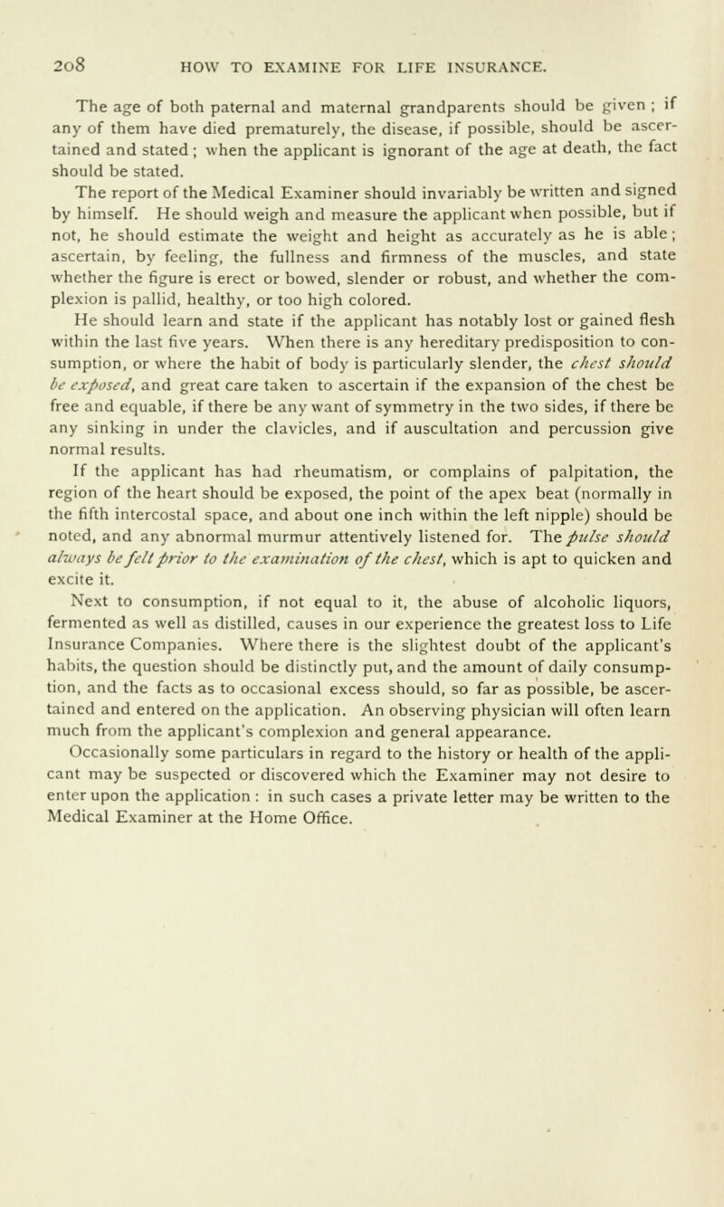 The age of both paternal and maternal grandparents should be given ; if any of them have died prematurely, the disease, if possible, should be ascer- tained and stated; when the applicant is ignorant of the age at death, the fact should be stated. The report of the Medical Examiner should invariably be written and signed by himself. He should weigh and measure the applicant when possible, but if not, he should estimate the weight and height as accurately as he is able; ascertain, by feeling, the fullness and firmness of the muscles, and state whether the figure is erect or bowed, slender or robust, and whether the com- plexion is pallid, healthy, or too high colored. He should learn and state if the applicant has notably lost or gained flesh within the last five years. When there is any hereditary predisposition to con- sumption, or where the habit of body is particularly slender, the chest should be exposed, and great care taken to ascertain if the expansion of the chest be free and equable, if there be any want of symmetry in the two sides, if there be any sinking in under the clavicles, and if auscultation and percussion give normal results. If the applicant has had rheumatism, or complains of palpitation, the region of the heart should be exposed, the point of the apex beat (normally in the fifth intercostal space, and about one inch within the left nipple) should be noted, and any abnormal murmur attentively listened for. The pulse should always be felt prior to the examination of the chest, which is apt to quicken and excite it. Next to consumption, if not equal to it, the abuse of alcoholic liquors, fermented as well as distilled, causes in our experience the greatest loss to Life Insurance Companies. Where there is the slightest doubt of the applicant's habits, the question should be distinctly put, and the amount of daily consump- tion, and the facts as to occasional excess should, so far as possible, be ascer- tained and entered on the application. An observing physician will often learn much from the applicant's complexion and general appearance. Occasionally some particulars in regard to the history or health of the appli- cant may be suspected or discovered which the Examiner may not desire to enter upon the application : in such cases a private letter may be written to the Medical Examiner at the Home Office.