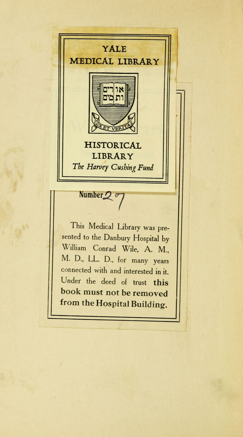 YALE MEDICAL LIBRARY HISTORICAL LIBRARY The Harvey Gushing Fund Number^ 7 This Medical Library was pre- sented to the Danbury Hospital by William Conrad Wile, A. M., M. D., LL. D., for many years connected with and interested in it. Under the deed of trust this book must not be removed from the Hospital Building.