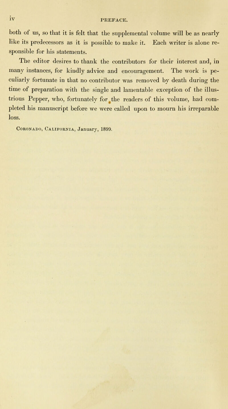 both of us, so that it is felt that the supplemental volume will be as nearly like its predecessors as it is possible to make it. Each writer is alone re- sponsible for his statements. The editor desires to thank the contributors for their interest and, in many instances, for kindly advice and encouragement. The work is pe- culiarly fortunate in that no contributor was removed by death during the time of preparation with the single and lamentable exception of the illus- trious Pepper, who, fortunately for the readers of this volume, had com- pleted his manuscript before we were called upon to mourn his irreparable loss. Coronado, California, January, 1899.