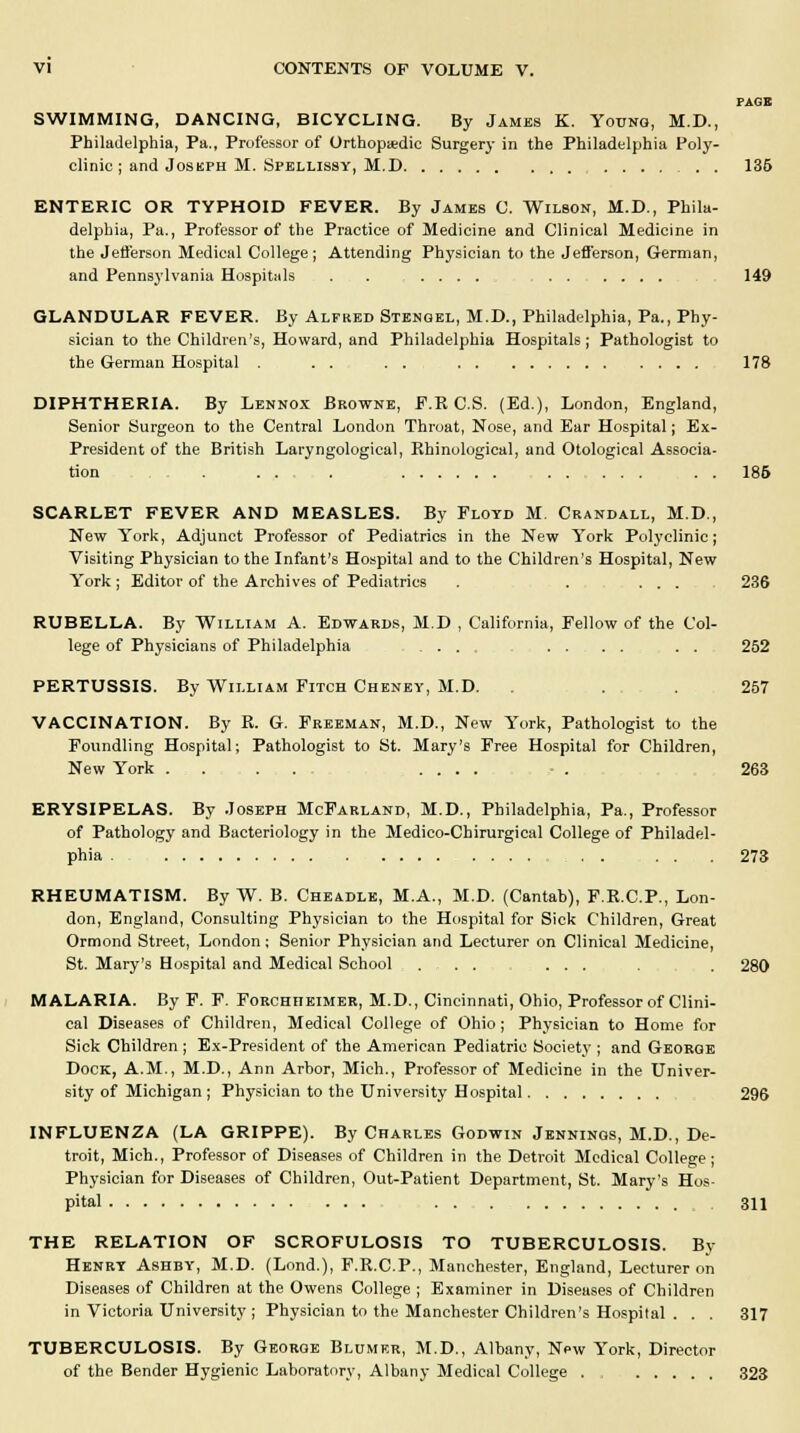 PAGE SWIMMING, DANCING, BICYCLING. By Jambs K. Young, M.D., Philadelphia, Pa., Professor of Orthopaedic Surgery in the Philadelphia Poly- clinic ; and Joskph M. Spellissy, M.D . 135 ENTERIC OR TYPHOID FEVER. By James C. Wilson, M.D., Phila- delphia, Pa., Professor of the Practice of Medicine and Clinical Medicine in the Jefferson Medical College ; Attending Physician to the Jefferson, German, and Pennsylvania Hospitals . . .... 149 GLANDULAR FEVER. By Alfred Stengel, M.D., Philadelphia, Pa., Phy- sician to the Children's, Howard, and Philadelphia Hospitals; Pathologist to the German Hospital . . . . 178 DIPHTHERIA. By Lennox Browne, F.R C.S. (Ed.), London, England, Senior Surgeon to the Central London Throat, Nose, and Ear Hospital; Ex- President of the British Laryngological, Rhinological, and Otological Associa- tion . . . . . . 186 SCARLET FEVER AND MEASLES. By Floyd M. Crandall, M.D., New York, Adjunct Professor of Pediatrics in the New York Polyclinic; Visiting Physician to the Infant's Hospital and to the Children's Hospital, New York; Editor of the Archives of Pediatrics . . ... 236 RUBELLA. By William A. Edwards, M.D , California, Fellow of the Col- lege of Physicians of Philadelphia .... . . . . . . 252 PERTUSSIS. By William Fitch Cheney, M.D. . 257 VACCINATION. By R. G. Freeman, M.D., New York, Pathologist to the Foundling Hospital; Pathologist to St. Mary's Free Hospital for Children, New York ........ .... - . 263 ERYSIPELAS. By Joseph McFarland, M.D., Philadelphia, Pa., Professor of Pathology and Bacteriology in the Medico-Chirurgical College of Philadel- phia . . . .273 RHEUMATISM. By W. B. Cheadle, M.A., M.D. (Cantab), F.R.C.P., Lon- don, England, Consulting Physician to the Hospital for Sick Children, Great Ormond Street, London; Senior Physician and Lecturer on Clinical Medicine, St. Mary's Hospital and Medical School ... ... . 280 MALARIA. By F. F. Forohiieimer, M.D., Cincinnati, Ohio, Professor of Clini- cal Diseases of Children, Medical College of Ohio; Physician to Home for Sick Children ; Ex-President of the American Pediatric Society ; and George Dock, A.M., M.D., Ann Arbor, Mich., Professor of Medicine in the Univer- sity of Michigan ; Physician to the University Hospital 296 INFLUENZA (LA GRIPPE). By Charles Godwin Jennings, M.D., De- troit, Mich., Professor of Diseases of Children in the Detroit Medical College ; Physician for Diseases of Children, Out-Patient Department, St. Mary's Hos- pital ... . 311 THE RELATION OF SCROFULOSIS TO TUBERCULOSIS. By Henry Ashby, M.D. (Lond.), F.R.C.P., Manchester, England, Lecturer on Diseases of Children at the Owens College ; Examiner in Diseases of Children in Victoria University ; Physician to the Manchester Children's Hospital . . . 317 TUBERCULOSIS. By George Blumer, M.D., Albany, New York, Director of the Bender Hygienic Laboratory, Albany Medical College 323