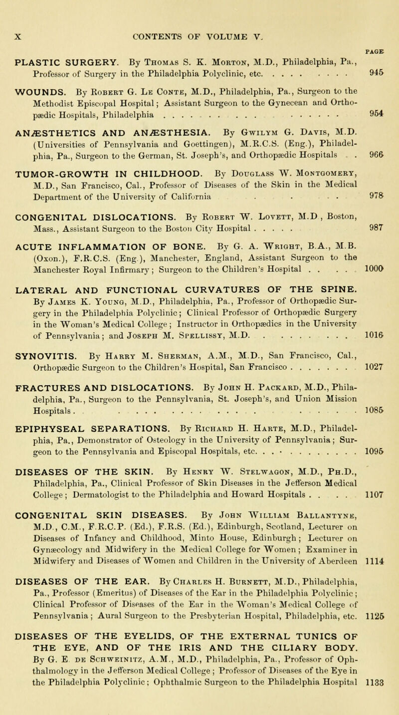 PAGE PLASTIC SURGERY. By Thomas S. K. Morton, M.D., Philadelphia, Pa., Professor of Surgery in the Philadelphia Polyclinic, etc 945 WOUNDS. By Robert G. Le Conte, M.D., Philadelphia, Pa., Surgeon to the Methodist Episcopal Hospital; Assistant Surgeon to the Gynecean and Ortho- paedic Hospitals, Philadelphia 954 ANESTHETICS AND ANESTHESIA. By Gwilym G. Davis, M.D. (Universities of Pennsylvania and Goettingen), M.R.C.S. (Eng.), Philadel- phia, Pa., Surgeon to the German, St. Joseph's, and Orthopaedic Hospitals . 966- TUMOR-GROWTH IN CHILDHOOD. By Douglass W. Montgomery, M.D., San Francisco, Cal., Professor of Diseases of the Skin in the Medical Department of the University of California . . . . 97S CONGENITAL DISLOCATIONS. By Robert W. Lovett, M.D , Boston, Mass., Assistant Surgeon to the Boston City Hospital 987 ACUTE INFLAMMATION OF BONE. By G. A. Wright, B.A., MB. (Oxon.), F.R.C.S. (Eng), Manchester, England, Assistant Surgeon to the Manchester Royal Infirmary ; Surgeon to the Children's Hospital . . . . 1000 LATERAL AND FUNCTIONAL CURVATURES OF THE SPINE. By James K. Young, M.D., Philadelphia, Pa., Professor of Orthopaedic Sur- gery in the Philadelphia Polyclinic; Clinical Professor of Orthopaedic Surgery in the Woman's Medical College ; Instructor in Orthopaedics in the University of Pennsylvania ; and Joseph M. Spellissy, 31.D ... 1016 SYNOVITIS. By Harry M. Sherman, A.M., M.D., San Francisco, Cal., Orthopaedic Surgeon to the Children's Hospital, San Francisco 1027 FRACTURES AND DISLOCATIONS. By John H. Packard, M.D., Phila- delphia, Pa., Surgeon to the Pennsylvania, St. Joseph's, and Union Mission Hospitals. . . . ■ 1085 EPIPHYSEAL SEPARATIONS. By Richard H. Harte, M.D., Philadel- phia, Pa., Demonstrator of Osteology in the University of Pennsylvania; Sur- geon to the Pennsylvania and Episcopal Hospitals, etc. . . • 1095 DISEASES OF THE SKIN. By Henry W. Stelwaqon, M.D., Ph.D., Philadelphia, Pa., Clinical Professor of Skin Diseases in the Jefferson Medical College; Dermatologist to the Philadelphia and Howard Hospitals . ... 1107 CONGENITAL SKIN DISEASES. By John William Ballantynk, M.D., CM., F.R.C.P. (Ed.), F.R.S. (Ed.), Edinburgh, Scotland, Lecturer on Diseases of Infancy and Childhood, Minto House, Edinburgh; Lecturer on Gynaecology and Midwifery in the Medical College for Women ; Examiner in Midwifery and Diseases of Women and Children in the University of Aberdeen 1114 DISEASES OF THE EAR. By Charles H. Burnett, M.D., Philadelphia, Pa., Professor (Emeritus) of Diseases of the Ear in the Philadelphia Polyclinic ; Clinical Professor of Diseases of the Ear in the Woman's Medical College of Pennsylvania; Aural Surgeon to the Presbyterian Hospital, Philadelphia, etc. 1126 DISEASES OF THE EYELIDS, OF THE EXTERNAL TUNICS OF THE EYE, AND OF THE IRIS AND THE CILIARY BODY. By G. E de Schweinitz, A.M., M.D., Philadelphia, Pa., Professor of Oph- thalmology in the Jefferson Medical College ; Professor of Diseases of the Eye in the Philadelphia Polyclinic; Ophthalmic Surgeon to the Philadelphia Hospital 1133
