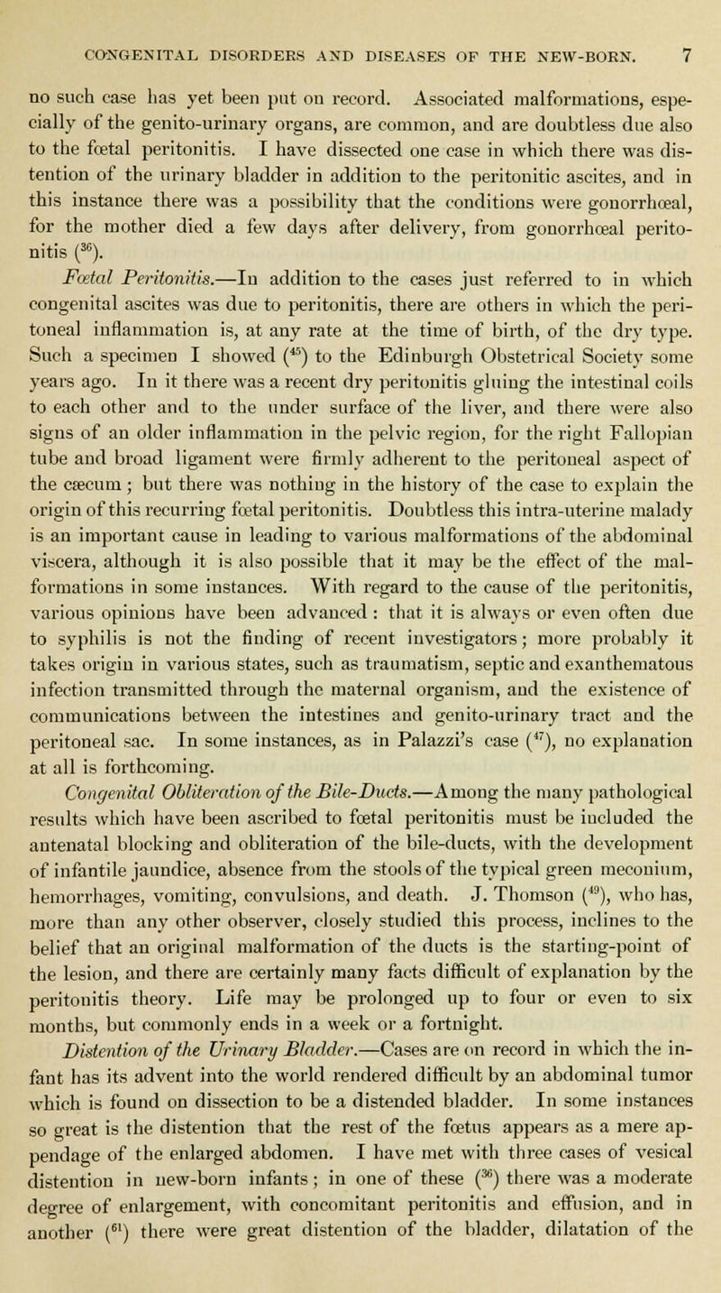 no such case has yet been put on record. Associated malformations, espe- cially of the genito-urinary organs, are common, and are doubtless due also to the fcetal peritonitis. I have dissected one case in which there was dis- tention of the urinary bladder in addition to the peritonitic ascites, and in this instance there was a possibility that the conditions were gonorrhceal, for the mother died a few days after delivery, from gonorrhoeal perito- nitis (30). Foetal Peritonitis.—In addition to the cases just referred to in which congenital ascites was due to peritonitis, there are others in which the peri- toneal inflammation is, at any rate at the time of birth, of the dry type. Such a specimen I showed (45) to the Edinburgh Obstetrical Society some years ago. In it there was a recent dry peritonitis gluing the intestinal coils to each other and to the under surface of the liver, and there were also signs of an older inflammation in the pelvic region, for the right Fallopian tube and broad ligament were firmly adherent to the peritoneal aspect of the CEecum; but there was nothing in the history of the case to explain the origin of this recurring foetal peritonitis. Doubtless this intra-uterine malady is an important cause in leading to various malformations of the abdominal viscera, although it is also possible that it may be the effect of the mal- formations in some instances. With regard to the cause of the peritonitis, various opinions have been advanced : that it is always or even often due to syphilis is not the finding of recent investigators; more probably it takes origin in various states, such as traumatism, septic and exanthematous infection transmitted through the maternal organism, and the existence of communications between the intestines and genito-urinary tract and the peritoneal sac. In some instances, as in Palazzi's case (47), no explanation at all is forthcoming. Congenital Obliteration of the Bile-Ducts.—Among the many pathological results which have been ascribed to foetal peritonitis must be included the antenatal blocking and obliteration of the bile-ducts, with the development of infantile jaundice, absence from the stools of the typical green meconium, hemorrhages, vomiting, convulsions, and death. J. Thomson (49), who has, more than any other observer, closely studied this process, inclines to the belief that an original malformation of the ducts is the starting-point of the lesion, and there are certainly many facts difficult of explanation by the peritonitis theory. Life may be prolonged up to four or even to six months, but commonly ends in a week or a fortnight. Distention of the Urinary Bladder.—Cases are on record in which the in- fant has its advent into the world rendered difficult by an abdominal tumor which is found on dissection to be a distended bladder. In some instances so great is the distention that the rest of the foetus appears as a mere ap- pendage of the enlarged abdomen. I have met with three cases of vesical distention in new-born infants; in one of these (36) there was a moderate degree of enlargement, with concomitant peritonitis and effusion, and in another (61) there were great distention of the bladder, dilatation of the