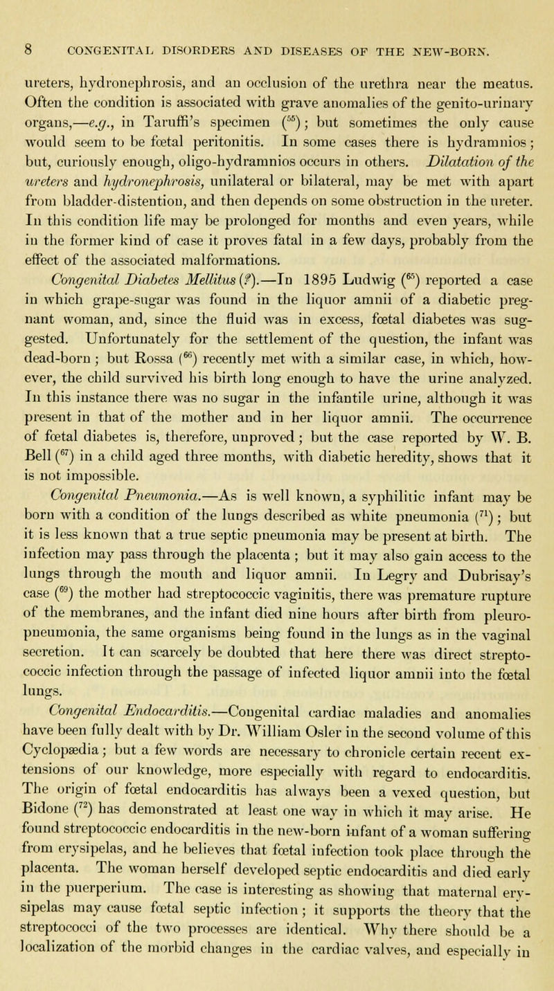 ureters, hydronephrosis, and an occlusion of the urethra near the meatus. Often the condition is associated with grave anomalies of the genito-urinary organs,—e.g., in Taruffi's specimen (55); but sometimes the only cause would seem to be foetal peritonitis. In some cases there is hydramnios; but, curiously enough, oligo-hydramnios occurs in others. Dilatation of the ureters and hydronephrosis, unilateral or bilateral, may be met with apart from bladder-distentiou, and then depends on some obstruction in the ureter. In this condition life may be prolonged for months and even years, while in the former kind of case it proves fatal in a few days, probably from the effect of the associated malformations. Congenital Diabetes Meliitus (f).—In 1895 Ludwig (^ reported a case in which grape-sugar was found in the liquor amnii of a diabetic preg- nant woman, and, since the fluid was in excess, foetal diabetes was sug- gested. Unfortunately for the settlement of the question, the infant was dead-born ; but Rossa f66) recently met with a similar case, in which, how- ever, the child survived his birth long enough to have the urine analyzed. In this iustance there was no sugar in the infantile urine, although it was present in that of the mother and in her liquor amnii. The occurrence of foetal diabetes is, therefore, unproved; but the case reported by W. B. Bell (67) in a child aged three months, with diabetic heredity, shows that it is not impossible. Congenital Pneumonia.—As is well known, a syphilitic infant may be bom with a condition of the lungs described as white pneumonia (71); but it is less known that a true septic pneumonia may be present at birth. The infection may pass through the placenta; but it may also gain access to the lungs through the mouth and liquor amnii. In Legry and Dubrisay's case (69) the mother had streptococcic vaginitis, there was premature rupture of the membranes, and the infant died nine hours after birth from pleuro- pneumonia, the same organisms being found in the lungs as in the vaginal secretion. It can scarcely be doubted that here there was direct strepto- coccic infection through the passage of infected liquor amnii into the foetal lungs. Congenital Endocarditis.—Congenital cardiac maladies and anomalies have been fully dealt with by Dr. William Osier in the second volume of this Cyclopaedia; but a few words are necessary to chronicle certain recent ex- tensions of our knowledge, more especially with regard to endocarditis. The origin of foetal endocarditis has always been a vexed question, but Bidone (72) has demonstrated at least one way in which it may arise. He found streptococcic endocarditis in the new-born infant of a woman sufferiuo' from erysipelas, and he believes that foetal infection took place through the placenta. The woman herself developed septic endocarditis and died early in the puerperium. The case is interesting as showing that maternal ery- sipelas may cause foetal septic infection; it supports the theory that the streptococci of the two processes are identical. Why there should be a localization of the morbid changes in the cardiac valves, and especially in