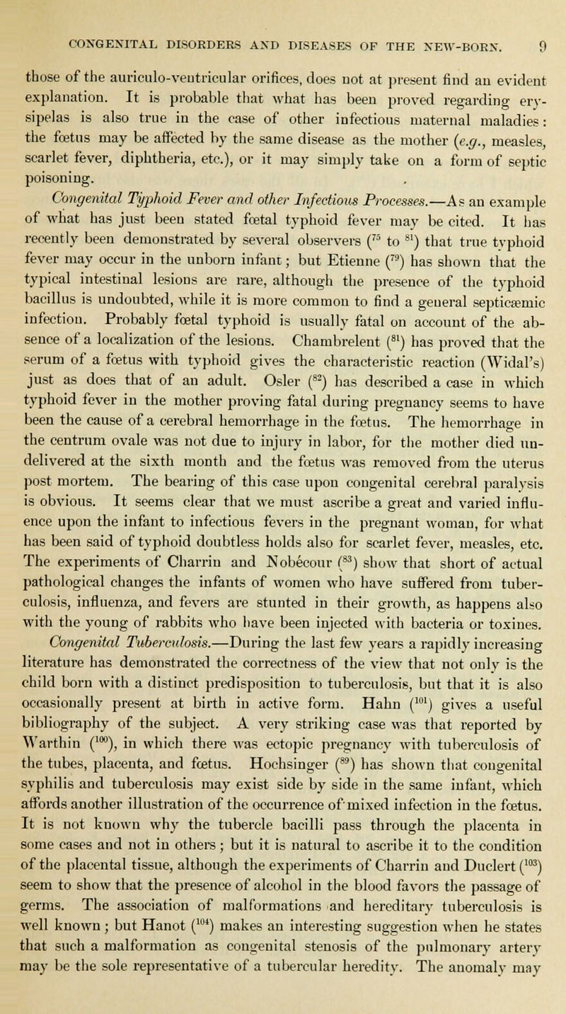 those of the auriculo-veutricular orifices, does uot at present find an evident explanation. It is probable that what has been proved regarding ery- sipelas is also true in the ease of other infectious maternal maladies: the foetus may be affected by the same disease as the mother (e.g., measles, scarlet fever, diphtheria, etc.), or it may simply take on a form of septic poisoning. Congenital Typhoid Fever and other Infectious Processes.—As an example of what has just been stated foetal typhoid fever may be cited. It has recently been demonstrated by several observers (75 to 81) that true typhoid fever may occur in the unborn infant; but Etienne (79) has shown that the typical intestinal lesions are rare, although the presence of the typhoid bacillus is undoubted, while it is more common to find a general septicemic infection. Probably foetal typhoid is usually fatal on account of the ab- sence of a localization of the lesions. Chambrelent (81) has proved that the serum of a foetus with typhoid gives the characteristic reaction (Widal's) just as does that of an adult. Osier (82) has described a case in which typhoid fever in the mother proving fatal during pregnancy seems to have been the cause of a cerebral hemorrhage in the foetus. The hemorrhage in the centrum ovale was not due to injury in labor, for the mother died un- delivered at the sixth month and the foetus was removed from the uterus post mortem. The bearing of this case upon congenital cerebral paralysis is obvious. It seems clear that we must ascribe a great and varied influ- ence upon the infant to infectious fevers in the pregnant woman, for what has been said of typhoid doubtless holds also for scarlet fever, measles, etc. The experiments of Charrin and Nobecour (83) show that short of actual pathological changes the infants of women who have suffered from tuber- culosis, influenza, and fevers are stunted in their growth, as happens also with the young of rabbits who have been injected with bacteria or toxines. Congenital Tuberculosis.—During the last few years a rapidly increasing literature has demonstrated the correctness of the view that not only is the child born with a distinct predisposition to tuberculosis, but that it is also occasionally present at birth in active form. Hahn (1M) gives a useful bibliography of the subject. A very striking case was that reported by Warthin (10°), in which there was ectopic pregnancy with tuberculosis of the tubes, placenta, and foetus. Hochsinger (89) has shown that congenital syphilis and tuberculosis may exist side by side in the same infant, which affords another illustration of the occurrence of mixed infection in the foetus. It is not known why the tubercle bacilli pass through the placenta in some cases and not in others; but it is natural to ascribe it to the condition of the placental tissue, although the experiments of Charrin and Duclert (103) seem to show that the presence of alcohol in the blood favors the passage of germs. The association of malformations and hereditary tuberculosis is well known; but Hanot (104) makes an interesting suggestion when he states that such a malformation as congenital stenosis of the pulmonary artery may be the sole representative of a tubercular heredity. The anomaly may