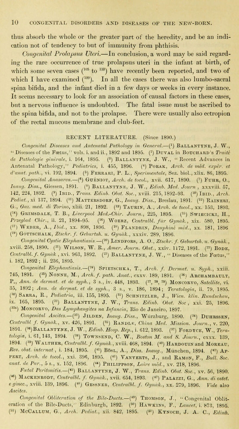 thus absorb the whole or the greater part of the heredity, and be au indi- cation not of tendency to but of immunity from phthisis. Congenital Prolapsus Uteri.—In conclusion, a word may be said regard- ing the rare occurrence of true prolapsus uteri in the infant at birth, of which some seven cases (105 to uo) have recently been reported, and two of which I have examined (m). In all the cases there was also lumbo-sacral spina bifida, and the infant died in a few days or weeks in every instance. It seems necessary to look for an association of causal factors in these cases, but a nervous influence is undoubted. The fatal issue must be ascribed to the spina bifida, and not to the prolapse. There were usually also ectropion of the rectal mucous membrane and club-feet. KECENT LITERATURE. (Since 1890.) Congenital Diseases and Antenatal Pathology in General.—(') Ballantyne, J. W., Diseases of the Foetus, vols, i.andii., 1892 and 1895. (2) Duval in Bouchard's Traite de Pathologie generate, i. 164, 1895. (3) Ballantyne, J. W., Recent Advances in Antenatal Pathology, Pediatrics, i. 455, 1896. (4) Pokak, Arch, de med. exper. et d'anat. path., vi. 192, 1894. (5) Ferrari, P. L., Sperimentale, Sez. biol.,xlix. 86, 1895. Congenital Anasarca.—(e) Gueniot, Arch, de tocol., xvii. 617, 1890. (') Fuhr, 0., Inaug. Diss., Giessen, 1891. (8) Ballantyne, J. W., Edinb. Med. Journ , xxxviii. 57, 142, 224, 1892. (9) Ibid., Trans. Edinb. Obst. Soc, xviii. 215, 1892-93. (10)Ibid., Arch. Pediat.,xi 137, 1894. (») Mattersdorf, G., Inaug. Diss., Breslau, 1891. () Raineri, G., Gaz. med. di Torino, xliii. 21, 1892. () Taurin, A., Arch, de tocol., xx. 153, 1893. () Grimsdale, T. B., Liverpool Med.-Chir. Journ., 225, 1895. (13) Swiecicki, H., Przeglad Chir., ii. 21, 1894-95. (16) Woerz, Centralbl. fur Gynak., xix. 580, 1895. () Weber, A., Ibid., xx. 898, 1896. (18) Flandrin, Dauphine med., xx. 181, 1896 (19) Gottschalk, Ztschr.f. Geburtsh. u. Gynak., xxxiv. 289, 1896. Congenital Cystic Elephantiasis-—(20) Lindfors, A. O., Ztschr. f. Geburtsh. u. Gynak., xviii. 258, 1890. (21) Wilson, W. R., Amer. Journ. Obst, xxiv. 1172, 1891. (22) Bode, Centralbl. f. Gynak , xvi. 963, 1892. (23) Ballantyne, J. W., Diseases of the Foetus, i. 182, 1892 ; ii. 236, 1895. Congenital Elephantiasis.—^1) Spietschka, T., Arch. f. Dermat. u. Syph., xxiii. 745, 1891. (25) Nonne, M., Arch. f. path. Anat., cxxv. 189, 1891. (26) Archambault, P., Ann. de dermat. et de syph., 3 s., iv. 448, 1893. (27, 28, '») Moncorvo, Satellite, vi. 35, 1892; Ann. de dermat. et de syph., 3 s., v. 186, 1894; Teratologic ii. 79, 1895. (3°) Sarra, R., Pediatria, iii. 155, 1895. (31) Schnitzler, J., Wien. klin. Rundschau, ix. 165, 1895. (32) Ballantyne, J. W., Trans. Edinb. Obst. Soc, xxi. 25, 1896. (32a) Moncorvo, Das Lymphangites na Infancia, Rio de Janeiro, 1897. Congenital Ascites.—i?3) Jilden, Inaug. Diss., Wiirzburg, 1890. (3i) Duhrssen, Centralbl f. Gynak., xv. 426, 1891. (35) Randlk, China Med. Mission. Journ., v. 220, 1891. (3«)Ballantyne, J. W., Edinb. Hosp. Rep., i. 612,1893. (37) Fordyce, W., Tera- tologia, i. 61, 143, 1894. (»») Townsend, C. W., Boston M. and S. Journ., cxxx. 139, 1894. (39) Walther, Centralbl./. Gynak., xviii. 468, 1894. (>) HARDOUiNand Moreau, Rev. obst. internat , i. 184, 1895. (41) BOsl, A., Diss. Inaug., Miinchen, 1894. (<2) Ap- pert, Arch, de tocol, xxi. 396, 1895. (*>) Vanverts, J., and Ramon, F., Bull. Soc. anat. de Par., 5 s., x. 152, 1896. () Philippson, Loire med., xv. 218, 1896. Fa-ial Peritonitis.—^) Ballantyne, J. W., Trans. Edinb. Obst. Soc, xv. 56, 1890. («) Mackenrodt, Centralbl. f. Gynak., xvii. 654, 1893. () Palazzi, G., Ann. di ostet. eginec, xviii. 139, 1896. (48) Gessneh, Centralbl. f. Gynak., xx. 279, 1896. Vide also Ascites. Congenital Obliteration of the Bile-Ducts.—(49) Thomson, J., Congenital Oblit- eration of the Bile-Ducts,'' Edinburgh, 1892. (50) Hawkins, F., Lancet, i. 873, 1895. (61) McCallum, G, Arch. Pcdiat., xii. 842, 1895. (S2) Kynoch, J. A. C, Edinb.