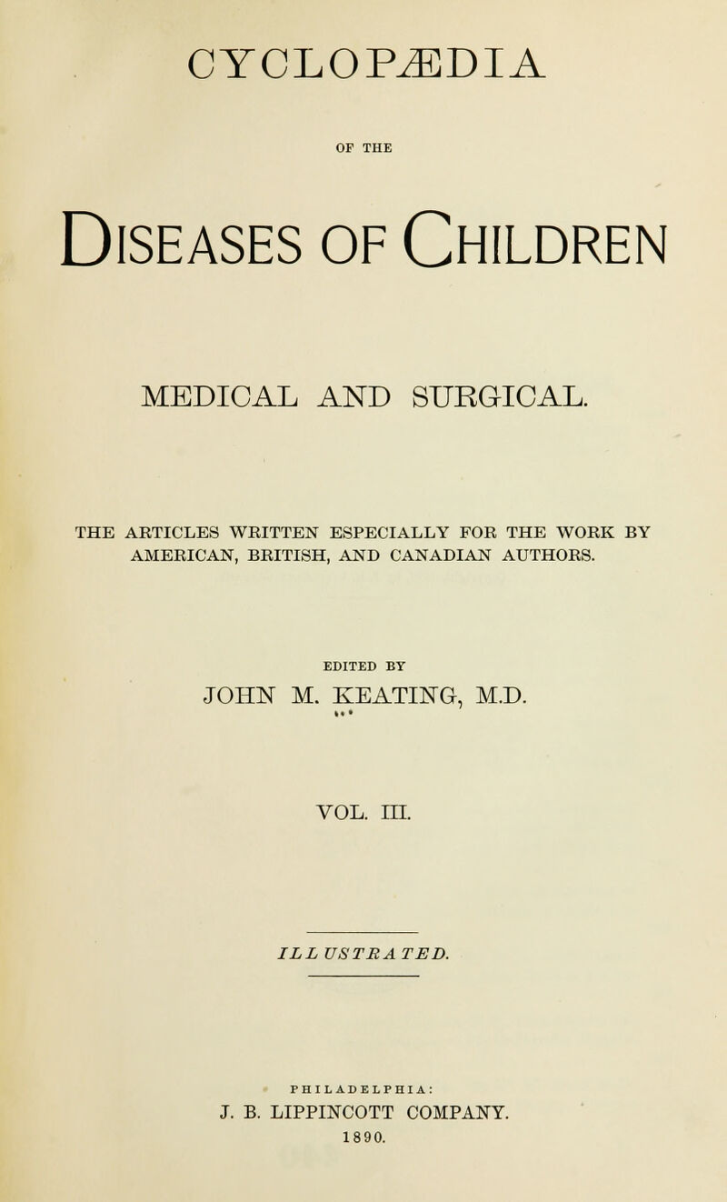 CYCLOPAEDIA or THE Diseases of Children MEDICAL AND SURGICAL. THE ARTICLES WRITTEN ESPECIALLY FOR THE WORK BY AMERICAN, BRITISH, AND CANADIAN AUTHORS. EDITED BY JOHN M. KEATING, M.D. VOL. ILL ILL USTBATED. PHILADELPHIA: J. B. LIPPIISTCOTT COMPANY. 1890.