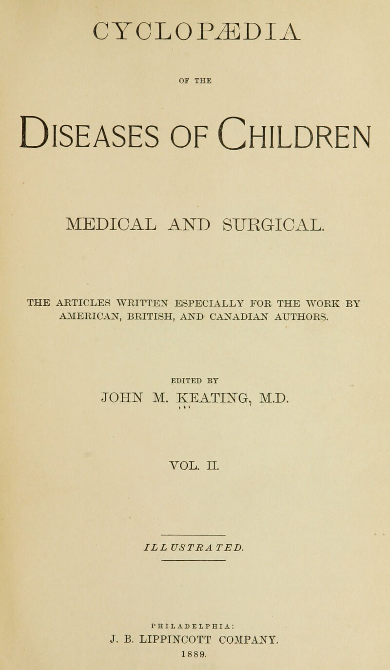 CYCLOPEDIA OP THE Diseases of Children MEDICAL AND SURGICAL. THE ARTICLES WRITTEN ESPECIALLY FOR THE WORK BY AMERICAN, BRITISH, AND CANADIAN AUTHORS. EDITED BT JOHN M. KEATING, M.D. VOL. n. ILL USTBA TED. PHILADELPHIA: J. B. LIPPINCOTT COMPANY. 1889.