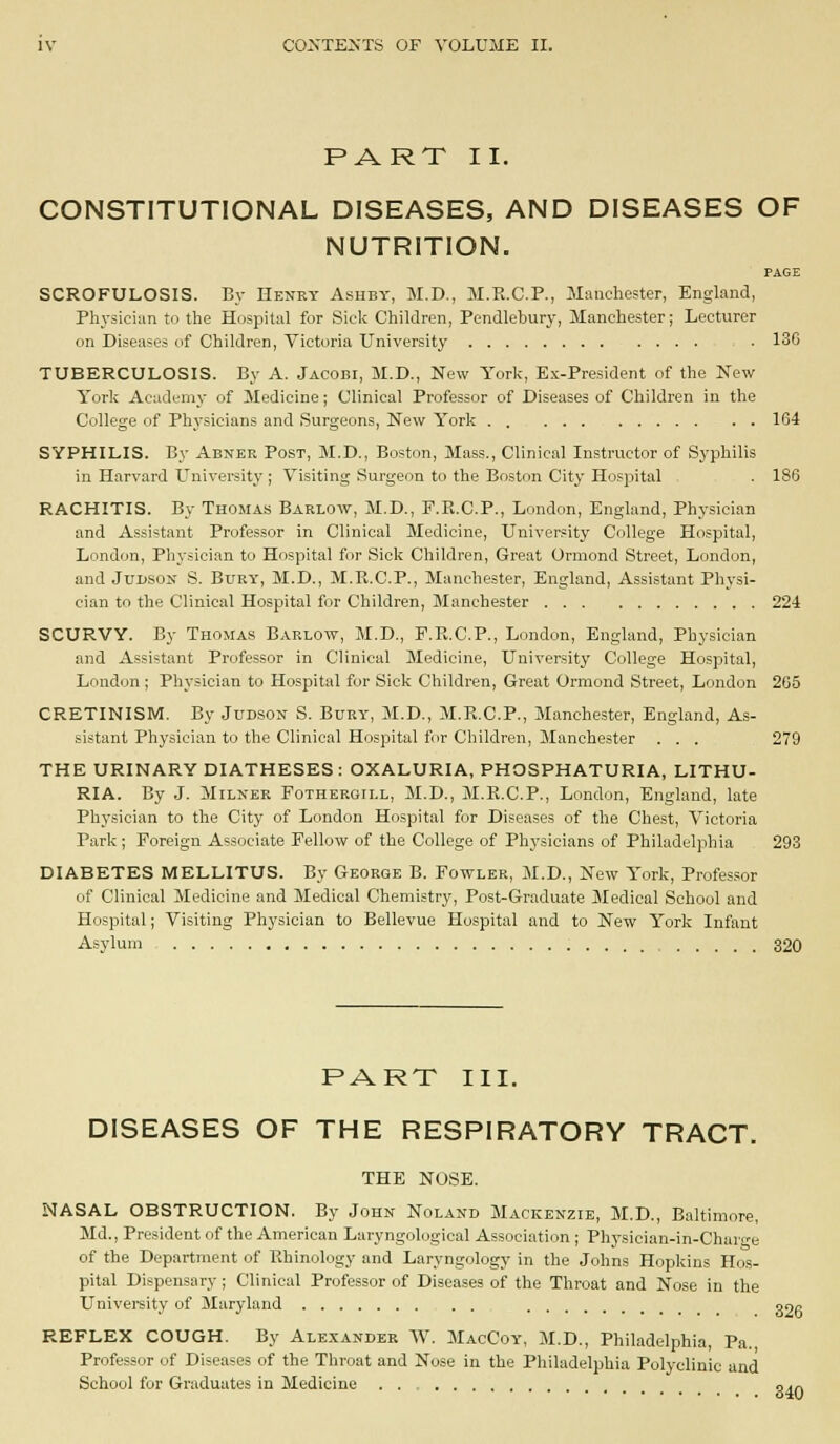 PART II. CONSTITUTIONAL DISEASES, AND DISEASES OF NUTRITION. PAGE SCROFULOSIS. By Henky Ashby, M.D., M.E.C.P., Manchester, England, Physician to the Hospital for Side Children, Pendlebury, Manchester; Lecturer on Diseases of Children, Victoria University ■ 13G TUBERCULOSIS. By A. Jacobi, M.D., New Yorl<, Ex-President of the New York Academy of Medicine; Clinical Professor of Diseases of Children in the College of Phj-sicians and Surgeons, New York 164 SYPHILIS. By Abner Post, M.D., Boston, Mass., Clinical Instructor of Syphilis in Harvard University ; Visiting Surgeon to the Boston City Hospital 186 RACHITIS. By Thomas Barlow, M.D., F.R.C.P., London, England, Physician and Assistant Professor in Clinical Medicine, University College Hospital, London, Physician to Hospital for Sick Children, Great Ormond Street, London, and JuDSON S. Bury, M.D., M.R.C.P., Manchester, England, Assistant Physi- cian to the Clinical Hospital for Children, Manchester 224 SCURVY. By Thomas Barlow, M.D., P.Pv.C.P., London, England, Physician and Assistant Professor in Clinical Medicine, University College Hospital, London ; Physician to Hospital for Sick Children, Great Ormond Street, London 265 CRETINISM. By Judson S. Bury, M.D., M.R.C.P., Manchester, England, As- sistant Physician to the Clinical Hospital for Children, Manchester ... 279 THE URINARY DIATHESES: OXALURIA, PHOSPHATURIA, LITHU- RIA. By J. Milner Fotheroill, M.D., M.E.C.P., London, England, late Physician to the City of London Hospital for Diseases of the Chest, Victoria Park ; Foreign Associate Fellow of the College of Physicians of Philadelphia 293 DIABETES MELLITUS. By George B. Fowler, M.D., New York, Profes.sor of Clinical Medicine and Medical Chemistry, Post-Graduate Medical School and Hospital; Visiting Physician to Bellevue Hospital and to New York Infant Asylum 320 PART III. DISEASES OF THE RESPIRATORY TRACT. THE NOSE. NASAL OBSTRUCTION. By John Noland Mackenzie, M.D., Baltimore, Md., President of the American Laryngological Association ; Physician-in-Charge of the Department of Ehinology and Laryngology in the Johns Hoplcins Hos- pital Dispensary; Clinical Professor of Diseases of the Throat and Nose in the Univei-sity of Maryland oog REFLEX COUGH. By Alexander W. MacCoy, M.D., Philadelphia, Pa., Professor of Diseases of the Throat and Nose in the Philadelphia Polyclinic and School for Graduates in Medicine oat.