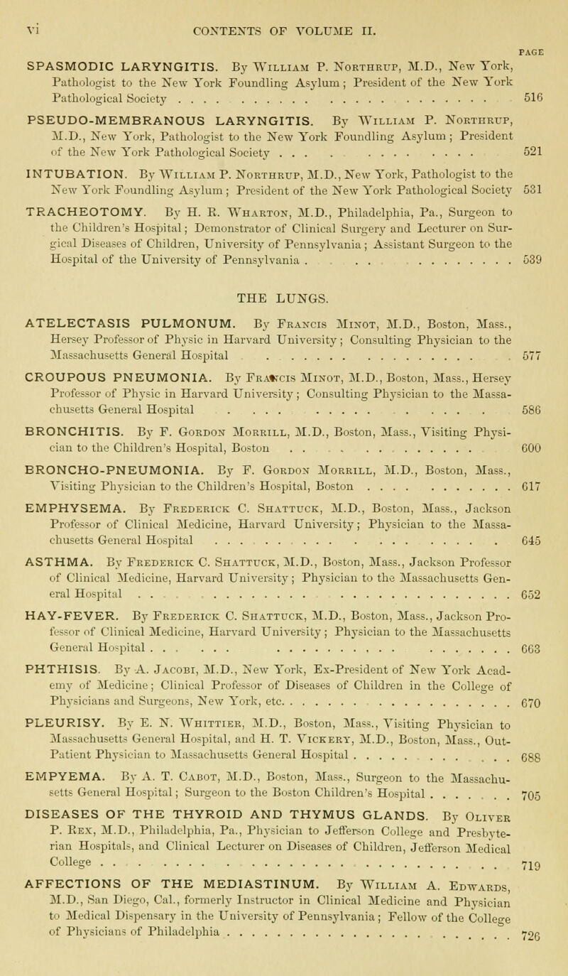 PAGE SPASMODIC LARYNGITIS. By William P. Northrup, M.D., New York, Puthologist to the New York Foundling Asj'lum; President of the New York Pathological Society .... 516 PSEUDO-MEMBRANOUS LARYNGITIS. By AVilliam P. Northrup, M.D., New York, Pathologist to the New York Foundling Asylum; President of the New York Pathological Society ... . 521 INTUBATION. By William P. Northrup, M.D., New York, Pathologist to the New York Foundling Asylum ; President of the New York Pathological Society 531 TRACHEOTOMY. By H. R. Wharton, M.D., Philadelphia, Pa., Surgeon to the Children's Hospital; Demonstrator of Clinical Surgery and Lecturer on Sur- gical Diseases of Children, University of Pennsylvania ; Assistant Surgeon to the Hospital of the University of Pennsylvania . . . - 539 THE LUNGS. ATELECTASIS PULMONUM. By Francis Minot, M.D,, Boston, Mass., Heisey Professor of Physic in Harvard University; Consulting Physician to the Massachusetts General Hospital . _ ; . 577 CROUPOUS PNEUMONIA. By FRA'trcis Minot, M.D., Boston, Mass., Hersey Professor of Physic in Harvard University ; Consulting Physician to the Massa- chusetts General Hospital . . . . ; . ..... 586 BRONCHITIS. By F. Gordon Morrill, M.D., Boston, Mass., Visiting Ph3'si- ciau to the Children's Hospital, Boston . . COO BRONCHO-PNEUMONIA. By F. Gordon Morrill, M.D., Boston, Mass., Visiting Physician to the Children's Hospital, Boston 617 EMPHYSEMA. By Frederick C. Shattuck, M.D., Boston, Mass., Jackson Professor of Clinical Medicine, Harvard University; Physician to the Massa- chusetts General Hospital 645 ASTHMA. By Frederick C. Shattuck, M.D., Boston, Mass., Jackson Professor of Clinical Medicine, Harvard University ; Physician to the Massachusetts Gen- eral Hospital . . 6.52 HAY-FEVER. By Frederick C. Shattuck, M.D., Boston, Mass., Jackson Pro- fessor of Clinical Medicine, Harvard University ; Physician to the Massachusetts General Hospital GG3 PHTHISIS. By A. Jacobi, M.D., New York, Ex-President of New York Acad- emy of Medicine; Clinical Professor of Diseases of Children in the College of Physicians and Surgeons, New York, etc , 670 PLEURISY. By E. N. Whittier, M.D., Boston, Mass., Visiting Physician to Massachusetts General Hospital, and H. T. Vickery, M.D., Boston, Mass., Out- Patient Physician to Massachusetts General Hospital ... 688 EMPYEMA. By A. T. Cabot, M.D., Boston, Mass., Surgeon to the Massachu- setts General Hospital; Surgeon to the Boston Children's Hospital 705 DISEASES OF THE THYROID AND THYMUS GLANDS. By Oliver P. Ke.x, M.D., Philadelphia, Pa., Physician to Jefferson College and Presbvte- rian Hospitals, and Clinical Lecturer on Diseases of Children, Jefferson Medical College - _ _ 7]^r) AFFECTIONS OF THE MEDIASTINUM. By William A. Edtvards, M.D., San Diego, Cal., formerly Instructor in Clinical Medicine and Physician to Medical Dispensary in the University of Pennsylvania ; Fellow of the College of Physicians of Philadelphia Y2P