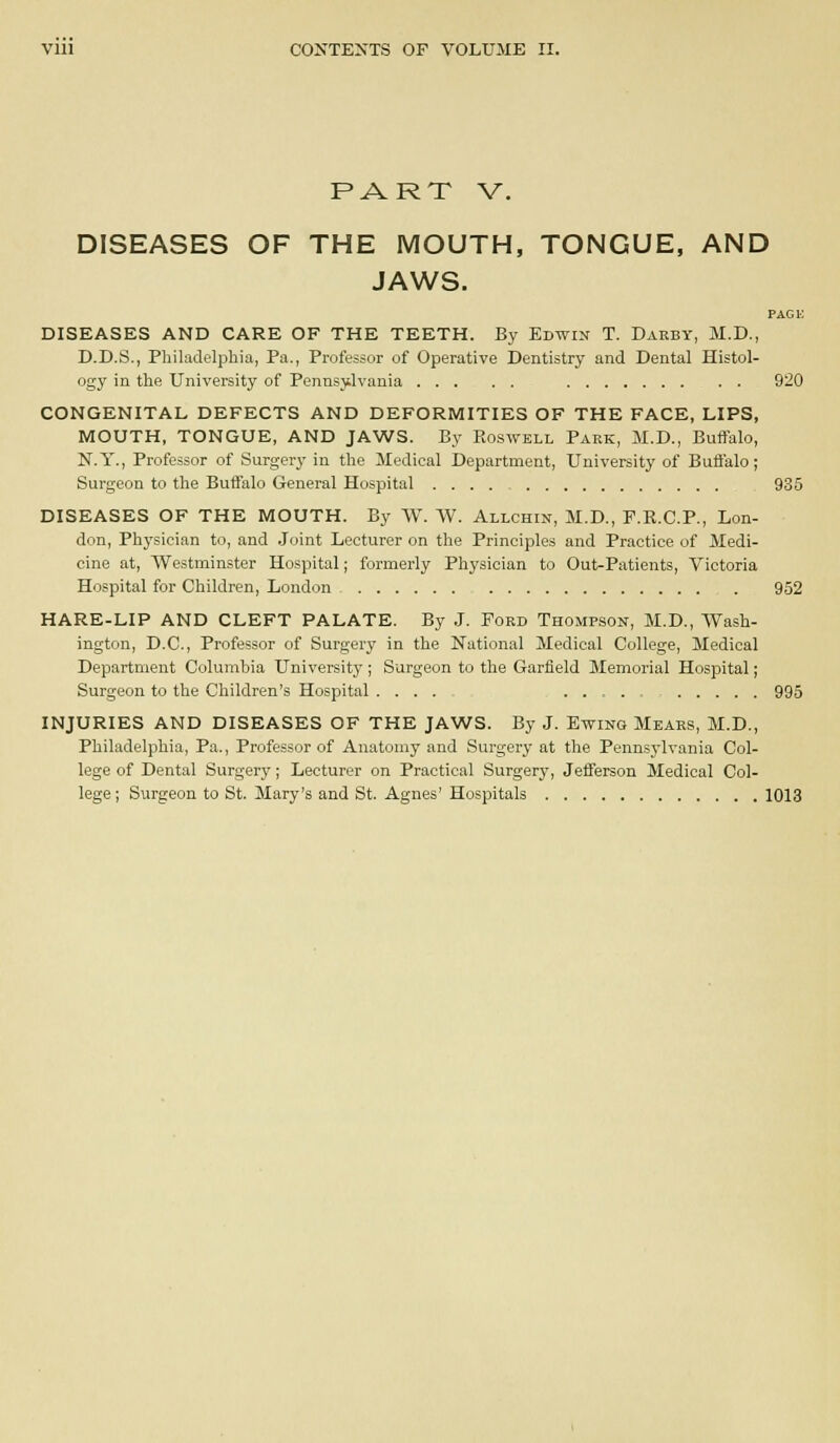 PART V. DISEASES OF THE MOUTH, TONGUE, AND JAWS. PAG 1-; DISEASES AND CARE OF THE TEETH. By Edwin T. Daeby, M.D., D.D.S., Philadelphia, Pa., Professor of Operative Dentistry and Dental Histol- ogy in the University of Pennsylvania 920 CONGENITAL DEFECTS AND DEFORMITIES OF THE FACE, LIPS, MOUTH, TONGUE, AND JAWS. By Roswell Park, M.D., Buflfalo, N.Y., Professor of Surgery in the Medical Department, University of Bufi'alo; Surgeon to the Buffalo General Hospital 935 DISEASES OF THE MOUTH. By W. W. Allchin, M.D., F.B.C.P., Lon- don, Phj'sici.an to, and .Joint Lecturer on the Principles and Practice of Medi- cine at, Westminster Hospital; formerly Physician to Out-Patients, Victoria Hospital for Children, London 952 HARE-LIP AND CLEFT PALATE. By J. Ford Thompson, M.D., Wash- ington, D.C., Professor of Surgery in the National Medical College, Medical Department Columbia University ; Surgeon to the Garfield Memorial Hospital; Surgeon to the Children's Hospital .... ... - 995 INJURIES AND DISEASES OF THE JAWS. By J. Ewing Mears, M.D., Philadelphia, Pa., Professor of Anatomy and Surgery at the Penns3'lvania Col- lege of Dental Surgery; Lecturer on Practical Surgery, Jefferson Medical Col- lege; Surgeon to St. Mary's and St. Agnes'Hospitals 1013