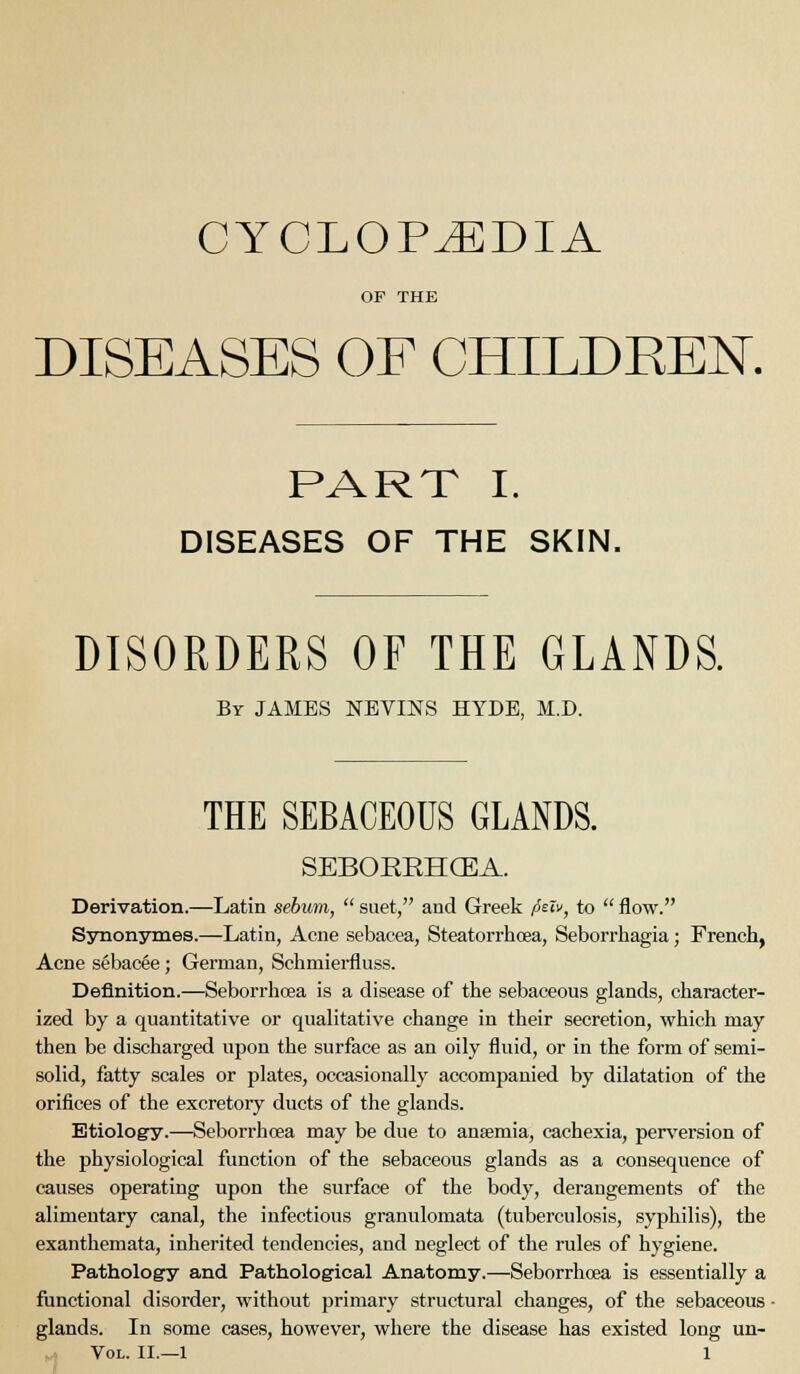 CYCLOPAEDIA OF THE DISEASES OF CHILDEEN. PART I. DISEASES OF THE SKIN. DISORDERS OF THE GLANDS. By JAMES NEVINS HYDE, M.D. THE SEBACEOUS GLANDS. SEBOREHGEA. Derivation.—Latin sebum,  suet, and Greek peiv, to  iiow. Synonsrmes.—Latin, Acne sebacea, Steatorrhoea, Seborrhagia; French, Acne sebacee ; German, Schmierfluss. Definition.—Seborrhoea is a disease of the sebaceous glands, character- ized by a quantitative or qualitative change in their secretion, which may then be discharged upon the surface as an oily fluid, or in the form of semi- solid, fatty scales or plates, occasionally accompanied by dilatation of the orifices of the excretory ducts of the glands. Etiology.—Seborrhoea may be due to ansemia, cachexia, perversion of the physiological function of the sebaceous glands as a consequence of causes operating upon the surface of the body, derangements of the alimentary canal, the infectious granulomata (tuberculosis, syphilis), the exanthemata, inherited tendencies, and neglect of the rules of hygiene. Pathology and Pathological Anatomy.—Seborrhoea is essentially a ftinctional disorder, without primary structural changes, of the sebaceous ■ glands. In some cases, however, where the disease has existed long un-