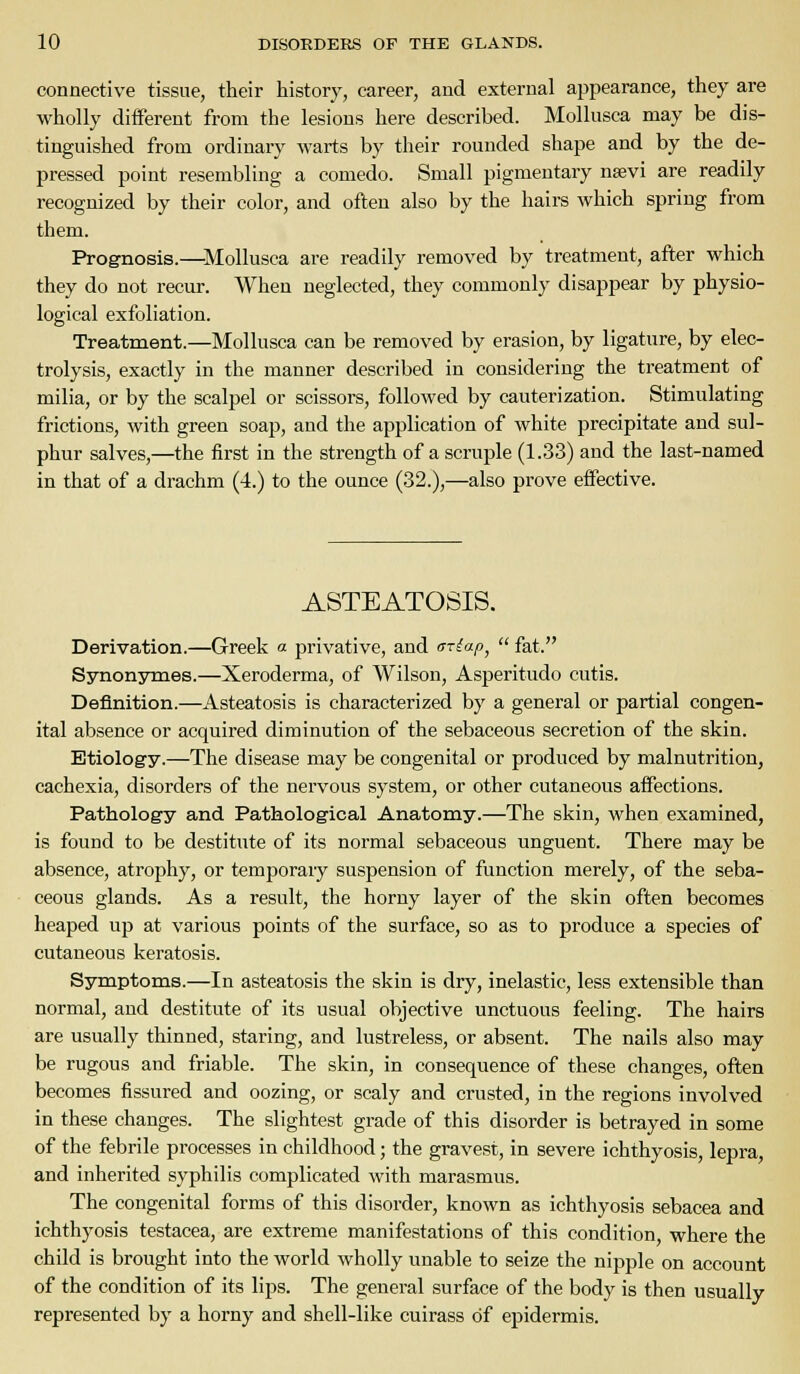 connective tissue, their history, career, and external appearance, they are wholly different from the lesions here described. Mollusca may be dis- tinguished from ordinary warts by their rounded shape and by the de- pressed point resembling a comedo. Small pigmentary na;vi are readily recognized by their color, and often also by the hairs which spring from them. Prognosis.—Mollusca are readily removed by treatment, after which they do not recur. When neglected, they commonly disappear by physio- logical exfoliation. Treatment.—Mollusca can be removed by erasion, by ligature, by elec- trolysis, exactly in the manner described in considering the treatment of milia, or by the scalpel or scissors, followed by cauterization. Stimulating frictions, with green soap, and the application of white precipitate and sul- phur salves,—the first in the strength of a scruple (1.33) and the last-named in that of a drachm (4.) to the ounce (32.),—also prove effective. ASTEATOSIS. Derivation.—Greek a privative, and miap^  fat. Synonymes.—Xeroderma, of Wilson, Asperitudo cutis. Definition.—Asteatosis is characterized by a general or partial congen- ital absence or acquired diminution of the sebaceous secretion of the skin. Etiology.—The disease may be congenital or produced by malnutrition, cachexia, disorders of the nervous system, or other cutaneous affections. Pathology and Pathological Anatomy.—The skin, when examined, is found to be destitute of its normal sebaceous unguent. There may be absence, atrophy, or temporary suspension of function merely, of the seba- ceous glands. As a result, the horny layer of the skin often becomes heaped up at various points of the surface, so as to produce a species of cutaneous keratosis. Symptoms.—In asteatosis the skin is dry, inelastic, less extensible than normal, and destitute of its usual objective unctuous feeling. The hairs are usually thinned, staring, and lustreless, or absent. The nails also may be rugous and friable. The skin, in consequence of these changes, often becomes fissured and oozing, or scaly and crusted, in the regions involved in these changes. The slightest grade of this disorder is betrayed in some of the febrile processes in childhood; the gravest, in severe ichthyosis, lepra, and inherited syphilis complicated with marasmus. The congenital forms of this disorder, known as ichthyosis sebacea and ichthyosis testacea, are extreme manifestations of this condition, where the child is brought into the world wholly unable to seize the nipple on account of the condition of its lips. The general surface of the body is then usually represented by a horny and shell-like cuirass of epidermis.
