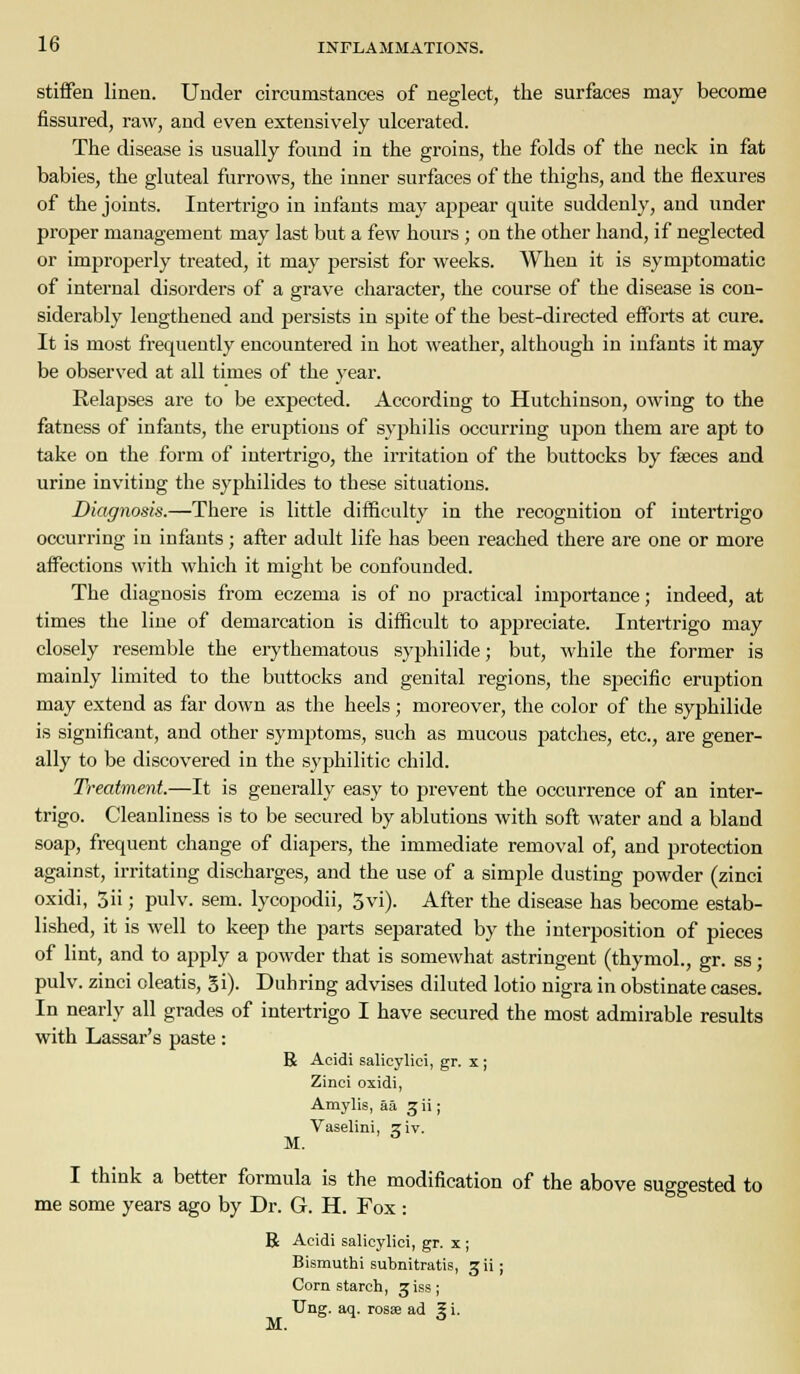 stiffen linen. Under circumstances of neglect, the surfaces may become fissured, raw, and even extensively ulcerated. The disease is usually found in the groins, the folds of the neck in fat babies, the gluteal furrows, the inner surfaces of the thighs, and the flexures of the joints. Intertrigo in infants may appear quite suddenly, and under proper management may last but a few hours ; on the other hand, if neglected or improperly treated, it may persist for weeks. When it is symptomatic of internal disorders of a grave character, the course of the disease is con- siderably lengthened and persists in spite of the best-directed efforts at cure. It is most frequently encountered in hot weather, although in infants it may be observed at all times of the year. Relapses are to be expected. According to Hutchinson, owing to the fatness of infants, the eruptions of syjihilis occurring upon them are apt to take on the form of intertrigo, the irritation of the buttocks by faeces and urine inviting the syphilides to these situations. Diagnosis.—There is little difficulty in the recognition of intei'trigo occurring iu infants; after adult life has been reached there are one or more affections with which it might be confounded. The diagnosis from eczema is of no practical importance; indeed, at times the line of demarcation is difficult to appreciate. Intertrigo may closely resemble the erythematous syphilide; but, while the former is mainly limited to the buttocks and genital regions, the specific eruption may extend as far down as the heels; moreover, the color of the syphilide is significant, and other symptoms, such as mucous patches, etc., are gener- ally to be discovered in the syphilitic child. Treatment.—It is generally easy to prevent the occurrence of an inter- trigo. Cleanliness is to be secured by ablutions with soft water and a bland soap, frequent change of diapers, the immediate removal of, and protection against, irritating discharges, and the use of a simple dusting powder (zinci oxidi, 3ii; pulv. sem. lycopodii, 3vi). After the disease has become estab- lished, it is well to keep the parts separated by the interposition of pieces of lint, and to apply a powder that is somewhat astringent (thymol., gr. ss; pulv. zinci oleatis, gi). Duhring advises diluted lotio nigra in obstinate cases. In nearly all grades of intertrigo I have secured the most admirable results with Lassar's paste: R Acidi salicylic!, gr. x ; Zinci oxidi, Amylis, aa ^ii; Vaselini, jiv. M. I think a better formula is the modification of the above suggested to me some years ago by Dr. G. H. Fox: R Acidi salicylici, gr. x; Bismuthi subnitratis, 3 ii; Corn starch, jiss; Ung. aq. rosse ad 5 i. M.