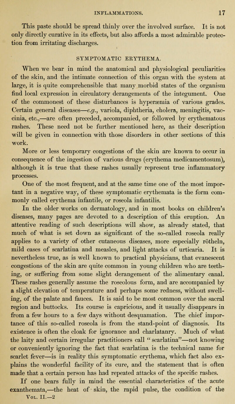 This paste should be spread thinly over the involved surface. It is not only directly curative in its effects, but also affords a most admirable protec- tion from irritating discharges. SYMPTOMATIC EKYTHEMA. When we bear in mind the anatomical and physiological peculiarities of the skin, and the intimate connection of this organ with the system at large, it is quite comprehensible that many morbid states of the organism find local expression in circulatory derangements of the integument. One of the commonest of these disturbances is hyperaemia of various grades. Certain general diseases—e.g., variola, diphtheria, cholera, meningitis, vac- cinia, etc.,—are often preceded, accompanied, or followed by erythematous rashes. These need not be further mentioned here, as their description will be given in connection with those disorders in other sections of this work. More or less temporary congestions of the skin are known to occur in consequence of the ingestion of various drugs (erythema medicamentosum), although it is true that these rashes usually represent true inflammatory processes. One of the most frequent, and at the same time one of the most impor- tant in a negative way, of these symptomatic erythemata is the form com- monly called erythema infantile, or roseola infantilis. In the older works on dermatology, and in most books on children's diseases, many pages are devoted to a description of this eruption. An attentive reading of such descriptions will show, as already stated, that much of what is set down as significant of the so-called roseola really applies to a variety of other cutaneous diseases, more especially rotheln, mild cases of scarlatina and measles, and light attacks of urticaria. It is nevertheless true, as is well known to practical physicians, that evanescent congestions of the skin are quite common in young children who are teeth- ing, or suffering from some slight derangement of the alimentary canal. These rashes generally assume the roseolous form, and are accompanied by a slight elevation of temperature and perhaps some redness, without swell- ing, of the palate and fauces. It is said to be most common over the sacral region and buttocks. Its course is capricious, and it usually disappears in from a few hours to a few days without desquamation. The chief impor- tance of this so-called roseola is from the stand-point of diagnosis. Its existence is often the cloak for ignorance and charlatanry. Much of what the laity and certain irregular practitioners call  scarlatina—not knowing or conveniently ignoring the fact that scarlatina is the technical name for scarlet fever—is in reality this symptomatic erythema, which fact also ex- plains the wonderful facility of its cure, and the statement that is often made that a certain person has had repeated attacks of the specific rashes. If one bears fully in mind the essential characteristics of the acute exanthemata,—the heat of skin, the rapid pulse, the condition of the Vol. II.—2