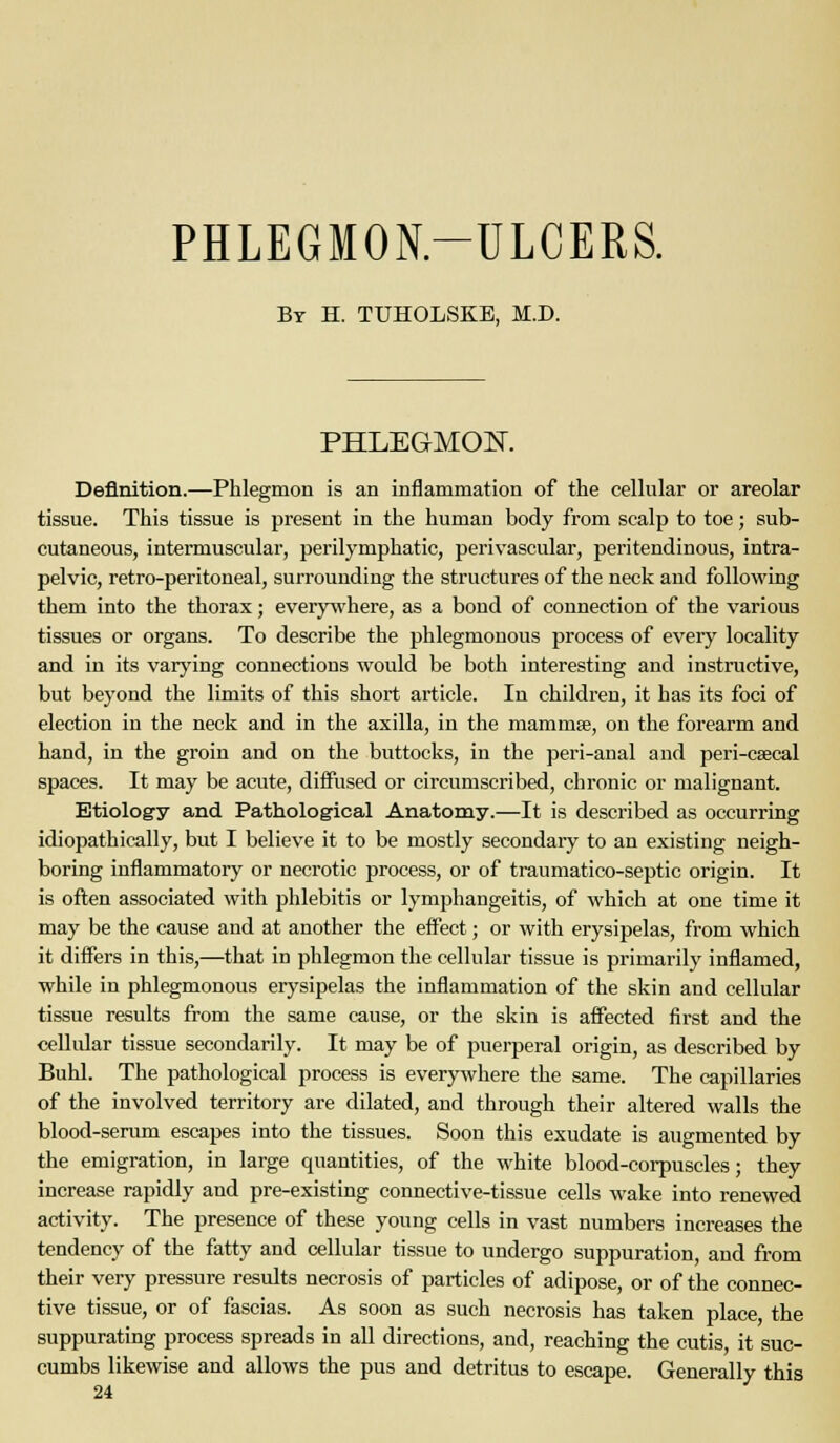 PHLEGMON-ULCERS. Bt H. TUHOLSKB, M.D. PHLEGMOIT. Definition.—Phlegmon is an inflammation of the celhilar or areolar tissue. This tissue is present in the human body from scalp to toe; sub- cutaneous, intermuscular, perilymphatic, perivascular, peritendinous, intra- pelvic, retro-peritoneal, surrounding the structures of the neck and following them into the thorax; everywhere, as a bond of connection of the various tissues or organs. To describe the phlegmonous process of every locality and in its varying connections would be both interesting and instructive, but beyond the limits of this short article. In children, it has its foci of election in the neck and in the axilla, in the mammae, on the forearm and hand, in the groin and on the buttocks, in the peri-anal and peri-ceecal spaces. It may be acute, diffused or circumscribed, chronic or malignant. Etiology and Pathological Anatomy.—It is described as occurring idiopathically, but I believe it to be mostly secondary to an existing neigh- boring inflammatory or necrotic process, or of traumatico-septic origin. It is often associated with phlebitis or lymphangeitis, of which at one time it may be the cause and at another the effect; or with erysipelas, from which it differs in this,—that in phlegmon the cellular tissue is primarily inflamed, while in phlegmonous erysipelas the inflammation of the skin and cellular tissue results from the same cause, or the skin is affected first and the cellidar tissue secondarily. It may be of puerperal origin, as described by Buhl. The pathological process is everywhere the same. The capillaries of the involved territory are dilated, and through their altered walls the blood-serum escapes into the tissues. Soon this exudate is augmented by the emigration, in large quantities, of the white blood-corpuscles; they increase rapidly and pre-existing connective-tissue cells wake into renewed activity. The presence of these young cells in vast numbers increases the tendency of the fatty and cellular tissue to undergo suppuration, and from their very pressure results necrosis of particles of adipose, or of the connec- tive tissue, or of fascias. As soon as such necrosis has taken place the suppurating process spreads in all directions, and, reaching the cutis, it suc- cumbs likewise and allows the pus and detritus to escape. Generally this