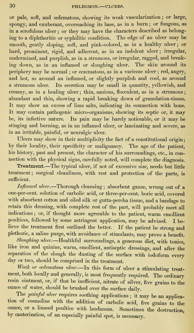 or pale, soft, and cedematous, showing its weak vascularization; or large, spongy, and exuberant, overreaching its base, as in a burn; or fungous, as in a scrofulous ulcer; or they may have the characters described as belong- ing to a diphtheritic or syphilitic condition. The edge of an ulcer may be smooth, gently sloping, soft, and pink-colored, as in a healthy ulcer; or hard, prominent, rigid, and adherent, as in an indolent ulcer; irregular, undermined, and purplish, as in a strumous, or irregular, ragged, and break- ing down, as in an inflamed or sloughing ulcer. The skin around its periphery may be normal; or eczematous, as in a varicose ulcer; red, angry, and hot, as around an inflamed, or slightly purplish and cool, as around a strumous ulcer. Its secretion may be small in quantity, yellowish, and creamy, as in a healing ulcer; thin, sanious, flocculent, as in a strumous; abundant and thin, showing a rapid breaking down of granulation-tissue. It may show an excess of lime salts, indicating its connection with bone. It may contain pathogenic micro-organisms, showing its septic or, it may be, its infective nature. Its pain may be barely noticeable, or it may be stinging and burning, as in an inflamed ulcer, or lancinating and severe, as in an irritable, painful, or neuralgic ulcer. Ulcers may show in their multiplicity the fact of a constitutional origin; by their locality, their specificity or malignancy. The age of the patient, his history, past and present, the character of his surroundings, etc., in con- nection with the physical signs, carefully noted, will complete the diagnosis. Treatment.—The typical ulcer, if not of excessive size, needs but little treatment; surgical cleanliness, with rest and protection of the parts, is sufficient. Inflamed ulcer.—Thorough cleansing ; absorbent gauze, wrung out of a one-per-cent. solution of carbolic acid, or three-per-cent. boric acid, covered with absorbent cotton and oiled silk or gutta-percha tissue, and a bandage to retain this dressing, with, complete rest of the part, will probably meet all indications; or, if thought more agreeable to the patient, warm emollient poultices, followed by some astringent application, may be advised. I be- lieve the treatment first outlined the better. If the patient be strong and plethoric, a saline purge, with avoidance of stimulants, may prove a benefit. Sloughing ulcer.—Healthful surroundings, a generous diet, with tonics, like iron and quinine, warm, emollient, antiseptic dressings, and after the separation of the slough the dusting of the surface with iodoform every day or two, should be comprised in the treatment. Weak or edematous ulcer.—In this form of ulcer a stimulating treat- ment, both locally and generally, is most frequently required. The ordinary resin ointment, or, if that be inefficient, nitrate of silver, five grains to the ounce of water, should be brushed over the surface daily. The painful idcer requires soothing applications; it may be an applica- tion of cosmoline with the addition of carbolic acid, five grains to the ounce, or a linseed poultice with laudanum. Sometimes the destruction, by cauterization, of an especially painful spot, is necessary.