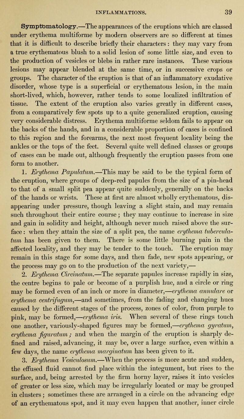 Symptomatology.—The appearances of the eruptions which are classed under erythema multiforme by modern observers are so different at times that it is difficult to describe briefly their characters: they may vary from a true erythematous blush to a solid lesion of some little size, and even to the production of vesicles or blebs in rather rare instances. These various lesions may appear blended at the same time, or in successive crops or groups. The character of the eruption is that of an inflammatory exudative disorder, whose type is a superficial or erythematous lesion, in the main short-lived, which, however, rather tends to some localized infiltration of tissue. The extent of the eruption also varies greatly in different cases, from a comparatively few spots up to a quite generalized eruption, causing very considerable distress. Erythema multiforme seldom fails to appear on the backs of the hands, and in a considerable proportion of cases is confined to this region and the forearms, the next most frequent locality being the ankles or the tops of the feet. Several quite well defined classes or groups of cases can be made out, although frequently the eruption passes from one form to another. 1. Erythema Papulatum.—This may be said to be the typical form of the eruption, where groups of deep-red papules from the size of a pin-head to that of a small split pea appear quite suddenly, generally on the backs of the hands or wrists. These at first are almost wholly erythematous, dis- appearing under pressure, though leaving a slight stain, and may remain such throughout their entire course; they may continue to increase in size and gain in solidity and height, although never much raised above the sur- face : when they attain the size of a split pea, the name erythema tubercula- tum has been given to them. There is some little burning pain in the affected locality, and they may be tender to the touch. The eruption may remain in this stage for some days, and then fade, new spots appearing, or the process may go on to the production of the next variety,— 2. Erythema Circinatum.—The separate papules increase rapidly in size, the centre begins to pale or become of a purplish hue, and a circle or ring may be formed even of an inch or more in diameter,—erythema annulare or erythema centrifugum,—and sometimes, from the fading and changing hues caused by the different stages of the process, zones of color, from purple to pink, may be formed,—erythema iris. When several of these rings touch one another, variously-shaped figures may be formed,—erythema gyratum, erythema figuratum; and when the margin of the eruption is sharply de- fined and raised, advancing, it may be, over a large surface, even within a few days, the name erythema marginatum has been given to it. 3. Erythema Vesieulosum.—When the process is more acute and sudden, the effused fluid cannot find place within the integument, but rises to the surface, and, being arrested by the firm horny layer, raises it into vesicles of greater or less size, which may be irregularly located or may be grouped in clusters; sometimes these are arranged in a circle on the advancing edge of an erythematous spot, and it may even happen that another, inner circle
