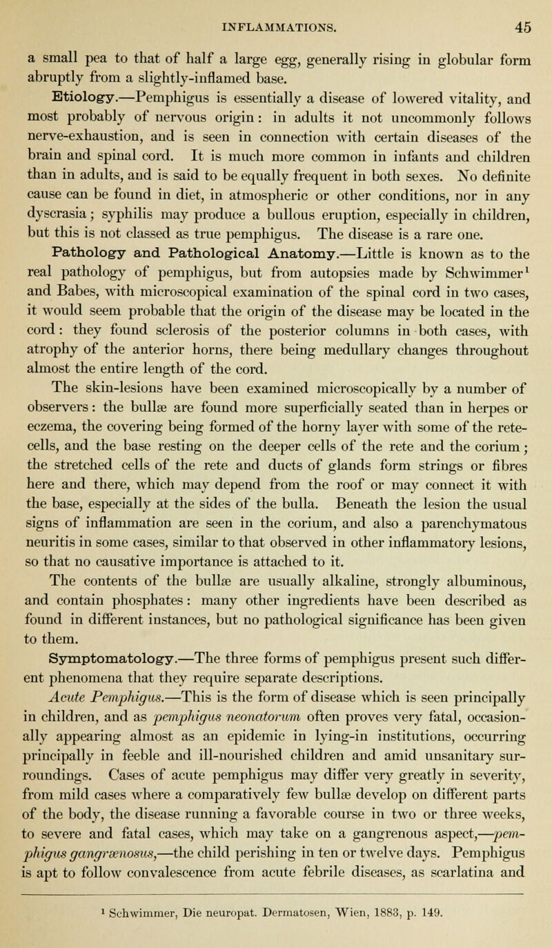 a small pea to that of half a large egg, generally rising in globular form abruptly from a slightly-inflamed base. Etiology.—Pemphigus is essentially a disease of lowered vitality, and most probably of nervous origin: in adults it not uncommonly follows nerve-exhaustion, and is seen in connection with certain diseases of the brain and spinal cord. It is much more common in infants and children than in adults, and is said to be equally frequent in both sexes. No definite cause can be found in diet, in atmospheric or other conditions, nor in any dyscrasia; syphilis may produce a bullous eruption, especially in children, but this is not classed as true pemphigus. The disease is a rare one. Pathology and Pathological Anatomy.—Little is known as to the real pathology of pemphigus, but from autopsies made by Schwimmer' and Babes, with microscopical examination of the spinal cord in two cases, it would seem probable that the origin of the disease may be located in the cord: they found sclerosis of the posterior columns in both cases, with atrophy of the anterior horns, there being medullary changes throughout almost the entire length of the cord. The skin-lesions have been examined microscopically by a number of observers: the bullae are found more superficially seated than in herpes or eczema, the covering being formed of the horny layer with some of the rete- cells, and the base resting on the deeper cells of the rete and the corium; the stretched cells of the rete and ducts of glands form strings or fibres here and there, which may depend from the roof or may connect it with the base, especially at the sides of the bulla. Beneath the lesion the usual signs of inflammation are seen in the corium, and also a parenchymatous neuritis in some cases, similar to that observed in other inflammatory lesions, so that no causative importance is attached to it. The contents of the bullae are usually alkaline, strongly albuminous, and contain phosphates: many other ingredients have been described as found in different instances, but no pathological significance has been given to them. Symptomatology.—The three forms of pemphigus present such differ- ent phenomena that they require separate descriptions. Acute Pemphigus.—This is the form of disease which is seen principally in children, and as pemphigus neonatorum often proves very fatal, occasion- ally appearing almost as an epidemic in lying-in institutions, occurring principally in feeble and ill-nourished children and amid unsanitary sur- roundings. Cases of acute pemphigus may differ very greatly in severity, from mild cases where a comparatively few bullae develop on different parts of the body, the disease running a favorable course in two or three weeks, to severe and fatal cases, which may take on a gangrenous aspect,—pem- phigiis gangrsenosus,—the child perishing in ten or twelve days. Pemphigus is apt to follow convalescence from acute febrile diseases, as scarlatina and ' Schwimmer, Die neuropat. Dermatosen, Wien, 1883, p. 149.