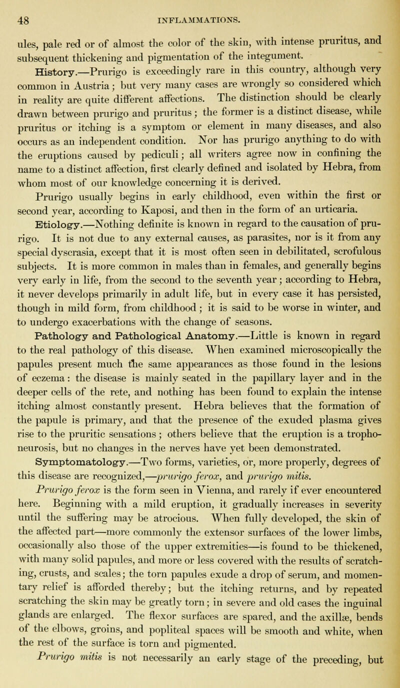 ules, pale red or of almost the color of the skiu, with intense pruritus, and subsequent thickening and pigmentation of the integument. History.—Prurigo is exceedingly rare in this country, although very common in Austria; but very many cases are wrongly so considered which in reality are quite diiferent affections. The distinction should be clearly drawn between prurigo and pruritus; the former is a distinct disease, while pruritus or itching is a symptom or element in many diseases, and also occurs as an independent condition. Nor has prurigo anything to do with the eruptions caused by pediculi; all writers agree now in confining the name to a distinct affection, first clearly defined and isolated by Hebra, from whom most of our knowledge concerning it is derived. Prurigo usually begins in early childhood, even within the first or second year, according to Kaposi, and then in the form of an urticaria. Etiology.—Nothing definite is known in regard to the causation of pru- rigo. It is not due to any external causes, as parasites, nor is it from any special dyscrasia, except that it is most often seen in debilitated, scrofulous subjects. It is more common in males than in females, and generally begins very early in life, from the second to the seventh year; according to Hebra, it never develops primarily in adult life, but in every case it has persisted, though in mild form, from childhood; it is said to be worse in winter, and to undergo exacerbations with the change of seasons. Pathology and Pathological Anatomy.—Little is known in regard to the real pathology of this disease. When examined microscopically the papules present much the same appearances as those found in the lesions of eczema: the disease is mainly seated in the papillary layer and in the deeper cells of the rete, and nothing has been found to explain the intense itching almost constantly present. Hebra believes that the formation of the papule is primary, and that the presence of the exuded plasma gives rise to the pruritic sensations; others believe that the eruption is a tropho- neurosis, but no changes in the nerves have yet been demonstrated. Symptomatology.—Two forms, varieties, or, more properly, degrees of this disease are recognized,—prurigo ferox, and prurigo mitis. Prurigo ferox is the form seen in Vienna, and rarely if ever encountered here. Beginning with a mild eruption, it gradually increases in severity until the suifering may be atrocious. When fully developed, the skin of the aifected part—more commonly the extensor surfaces of the lower limbs, occasionally also those of the upper extremities—is found to be thickened, with many solid papules, and more or less covered with the results of scratch- ing, crusts, and scales; the torn papules exude a drop of serum, and momen- tary relief is afforded thereby; but the itching returns, and by repeated scratching the skin may be greatly torn; in severe and old cases the inguinal glands are enlarged. The flexor surfaces are spared, and the axillse, bends of the elbows, groins, and popliteal spaces will be smooth and white, when the rest of the surface is torn and pigmented. Prurigo mitis is not necessarily an early st£^e of the preceding, but