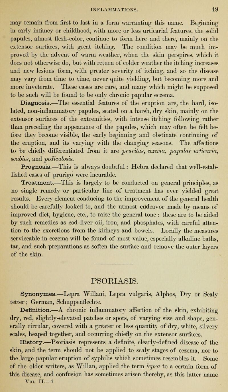 may remain from first to last in a form warranting this name. Beginning in early infancy or childhood, with more or less urticarial features, the solid papules, almost flesh-color, continue to form here and there, mainly on the extensor surfaces, with great itching. The condition may be much im- proved by the advent of warm weather, when the skin perspires, which it does not otherwise do, but with return of colder weather the itching increases and new lesions form, wi£h greater severity of itching, and so the disease may vary from time to time, never quite yielding, but becoming more and more inveterate. These cases are rare, and many which might be supposed to be such will be found to be only chronic papular eczema. Diagnosis.—The essential features of the eruption are, the hard, iso- lated, non-inflammatory papules, seated on a harsh, dry skin, mainly on the extensor surfaces of the extremities, with intense itching following rather than preceding the appearance of the papules, which may often be felt be- fore they become visible, the early beginning and obstinate continuing of the eruption, and its varying with the changing seasons. The affections to be chiefly differentiated from it are prui-itus, eczema, papular urticaria, scabies, and pediculosis. Prognosis.—This is always doubtful: Hebra declared that well-estab- lished cases of prurigo were incurable. Treatment.—This is largely to be conducted on general principles, as no single remedy or particular line of treatment has ever yielded great results. Every element conducing to the improvement of the general health should be carefully looked to, and the utmost endeavor made by means of improved diet, hygiene, etc., to raise the general tone: these are to be aided by such remedies as cod-liver oil, iron, and phosphates, with careful atten- tion to the excretions from the kidneys and bowels. Locally the measures serviceable in eczema will be found of most value, especially alkaline baths, tar, and such preparations as soften the surface and remove the outer layers of the skin. PSOEIASIS. Synon3rmes.—Lepra Willani, Lepra vulgaris, Alphos, Dry or Scaly tetter; German, Schuppenflechte. Definition.—A chronic inflammatory affection of the skin, exhibiting dry, red, slightly-elevated patches or spots, of varying size and shape, gen- erally circular, covered with a greater or less quantity of dry, white, silvery scales, heaped together, and occurring chiefly on the extensor surfaces. History.—Psoriasis represents a definite, clearly-defined disease of the skin, and the term should not be applied to scaly stages of eczema, nor to the large papular eruption of syphilis which sometimes resembles it. Some of the older writers, as Willan, applied the term lepra to a certain form of this disease, and confusion has sometimes arisen thereby, as this latter name Vol. II.—4