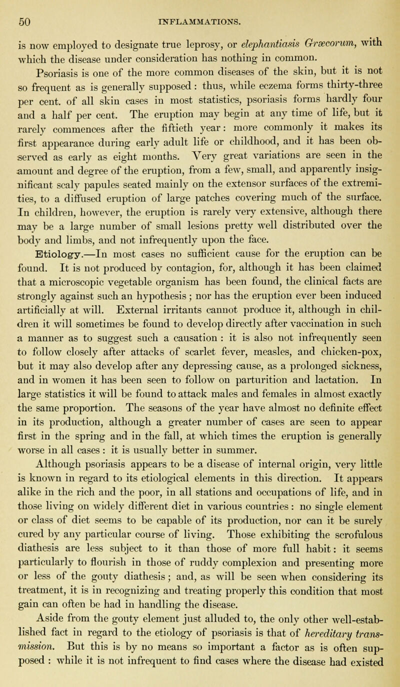 is now employed to designate true leprosy, or elephantiasis Grsecorum, with which the disease under consideration has nothing in common. Psoriasis is one of the more common diseases of the skin, but it is not so frequent as is generally supposed : thus, while eczema forms thirty-three per cent, of all skin cases in most statistics, psoriasis forms hardly four and a half per cent. The eruption may begin at any time of life, but it rarely commences after the fiftieth year: more commonly it makes its first appearance during early adult life or childhood, and it has been ob- served as early as eight months. Very great variations are seen in the amount and degree of the eruption, from a few, small, and apparently insig- nificant scaly papules seated mainly on the extensor surfaces of the extremi- ties, to a diiFused eruption of large patches covering much of the surface. In children, however, the eruption is rarely very extensive, although there may be a large number of small lesions pretty well distributed over the body and limbs, and not infrequently upon the face. Etiology.—In most cases no sufficient cause for the eruption can be found. It is not produced by contagion, for, although it has been claimed that a microscopic vegetable organism has been found, the clinical facts are strongly against such an hypothesis; nor has the eruption ever been induced artificially at will. External irritants cannot produce it, although in chil- dren it will sometimes be found to develop directly after vaccination in such a manner as to suggest such a causation : it is also not infrequently seen to follow closely after attacks of scarlet fever, measles, and chicken-pox, but it may also develop after any depressing cause, as a prolonged sickness, and in women it has been seen to follow on parturition and lactation. In large statistics it will be found to attack males and females in almost exactly the same proportion. The seasons of the year have almost no definite effect in its production, although a greater number of cases are seen to appear first in the spring and in the fall, at which times the eruption is generally worse in all cases : it is usually better in summer. Although psoriasis appears to be a disease of internal origin, very little is known in regard to its etiological elements in this direction. It appears alike in the rich and the poor, in all stations and occupations of life, and in those living on widely different diet in various countries: no single element or class of diet seems to be capable of its production, nor can it be surely cured by any particular course of living. Those exhibiting the scrofulous diathesis are less subject to it than those of more full habit: it seems particularly to flourish in those of ruddy complexion and presenting more or less of the gouty diathesis; and, as will be seen when considering its ti'catment, it is in recognizing and treating properly this condition that most gain can often be had in handling the disease. Aside from the gouty element just alluded to, the only other well-estab- lished fact in regard to the etiology of psoriasis is that of hereditary trans- mission. But this is by no means so important a factor as is often sup- posed : while it is not infrequent to find cases where the disease had existed