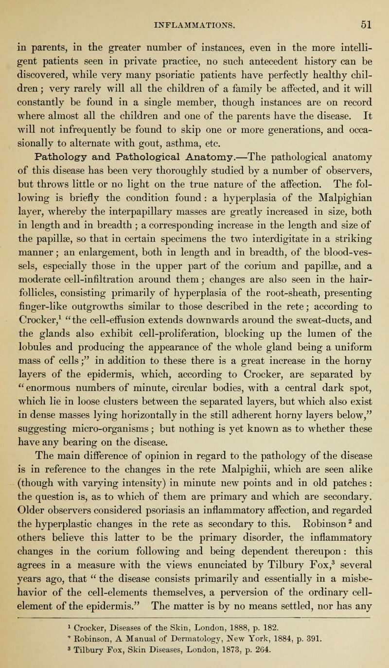in parents, in the greater number of instances, even in the more intelli- gent patients seen in private practice, no such antecedent history can be discovered, while very many psoriatic patients have perfectly healthy chil- dren ; very rarely will all the children of a family be affected, and it will constantly be found in a single member, though instances are on record where almost all the children and one of the parents have the disease. It will not infrequently be found to skip one or more generations, and occa- sionally to alternate with gout, asthma, etc. Pathology and Pathological Anatomy.—The pathological anatomy of this disease has been very thoroughly studied by a number of observers, but throws little or no light on the true nature of the aiFection. The fol- lowing is briefly the condition found : a hyperplasia of the Malf)ighian layer, whereby the interpapillary masses are greatly increased in size, both in length and in breadth ; a corresponding increase in the length and size of the papillae, so that in certain specimens the two interdigitate in a striking manner; an enlargement, both in length and in breadth, of the blood-ves- sels, especially those in the upper part of the corium and papillae, and a moderate cell-infiltration around them; changes are also seen in the hair- follicles, consisting primarily of hyperplasia of the root-sheath, presenting finger-like outgrowths similar to those described in the rete; according to Crocker,'  the cell-effiision extends downwards around the sweat-ducts, and the glands also exhibit cell-proliferation, blocking up the lumen of the lobules and producing the appearance of the whole gland being a uniform mass of cells; in addition to these there is a great increase in the horny layers of the epidermis, which, according to Crocker, are separated by  enormous numbers of minute, circular bodies, with a central dark spot, which lie in loose clusters between the separated layers, but which also exist in dense masses lying horizontally in the still adherent horny layers below, suggesting micro-organisms; but nothing is yet known as to whether these have any bearing on the disease. The main difference of opinion in regard to the pathology of the disease is in reference to the changes in the rete Malpighii, which are seen alike (though with varying intensity) in minute new points and in old patches: the question is, as to which of them are primary and which are secondary. Older observers considered psoriasis an inflammatory affection, and regarded the hyperplastic changes in the rete as secondary to this. Robinson ^ and others believe this latter to be the primary disorder, the inflammatory changes in the corium following and being dependent thereupon : this agrees in a measure with the views enunciated by Tilbury Fox,' several years ago, that  the disease consists primarily and essentially in a misbe- havior of the cell-elements themselves, a perversion of the ordinary cell- element of the epidermis. The matter is by no means settled, nor has any 1 Crocker, Diseases of the Skin, London, 1888, p. 182. ' Kobinson, A Manual of Deniiatologj', New York, 1884, p. 391. ' Tilbury Fox, Skin Diseases, London, 1873, p. 264.