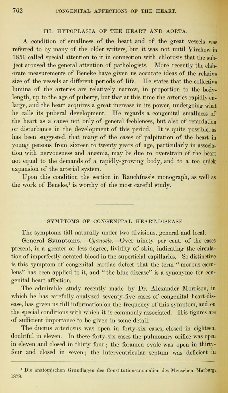 III. HYPOPLASIA OF THE HEART AND AORTA. A condition of smallness of the heart and of the great vessels was referred to by many of the older writers, but it was not until Virchow in 1856 called special attention to it in connection with chlorosis that the sub- ject aroused the general attention of pathologists. More recently the elab- orate measurements of Beueke have given us accurate ideas of the relative size of the vessels at different periods of life. He states that the collective lumiua of the arteries are relatively narrow, in proportion to the body- length, up to the age of puberty, but that at this time the arteries rapidly en- large, aud the heart acquires a great increase in its power, uudei'going what he calls its puberal development. He regards a congenital smallness of the heart as a cause not only of general feebleness, but also of retardation or disturbance in the development of this period. It is quite possible, as has been suggested, that many of the cases of palpitation of the heart in young persons from sixteen to twenty years of age, particularly in associa- tion with nervousuess and anjemia, may be due to overstrain of the heart not equal to the demands of a rapidly-growing body, and to a too quick exjjansiou of the arterial S3'stem. Upon this condition the section in Rauchfuss's monograph, as well as the work of Beneke,^ is worthy of the most careful study. SYMPTOMS OF CONGENITAL HEART-DISEASE. The symptoms fall naturally under two divisions, general and local. General Symptoms.— Cyanosis.—Over ninety per cent, of the cases present, in a greater or less degree, lividity of skin, indicating the circula- tion of imperfectly-aerated blood in the superfcial capillaries. So distinctive is this symptom of congenital cardiac defect that the term  morbus cseru- leus has been applied to it, and  the blue disease is a synonyme for con- geuital heart-affection. The admirable study recently made by Dr. Alexander Morrison, in which he has carefully analyzed seventy-five cases of congenital heart-dis- ease, has given us full information on the frequency of this symptom, and on the special conditions with which it is commonly associated. His figures are of sufficient importance to be given in some detail. The ductus arteriosus was open in forty-six cases, closed in eighteen, doubtful in eleven. In these forty-six cases the pulmonary orifice was open in eleven and closed in thirty-four; the foramen ovale was open in thirty- four and closed in seven; the interventricular septum was deficient in ' Die anatomischen Grundlagen des Constitutionsanomalien des Menschen, Marburg, 1878.
