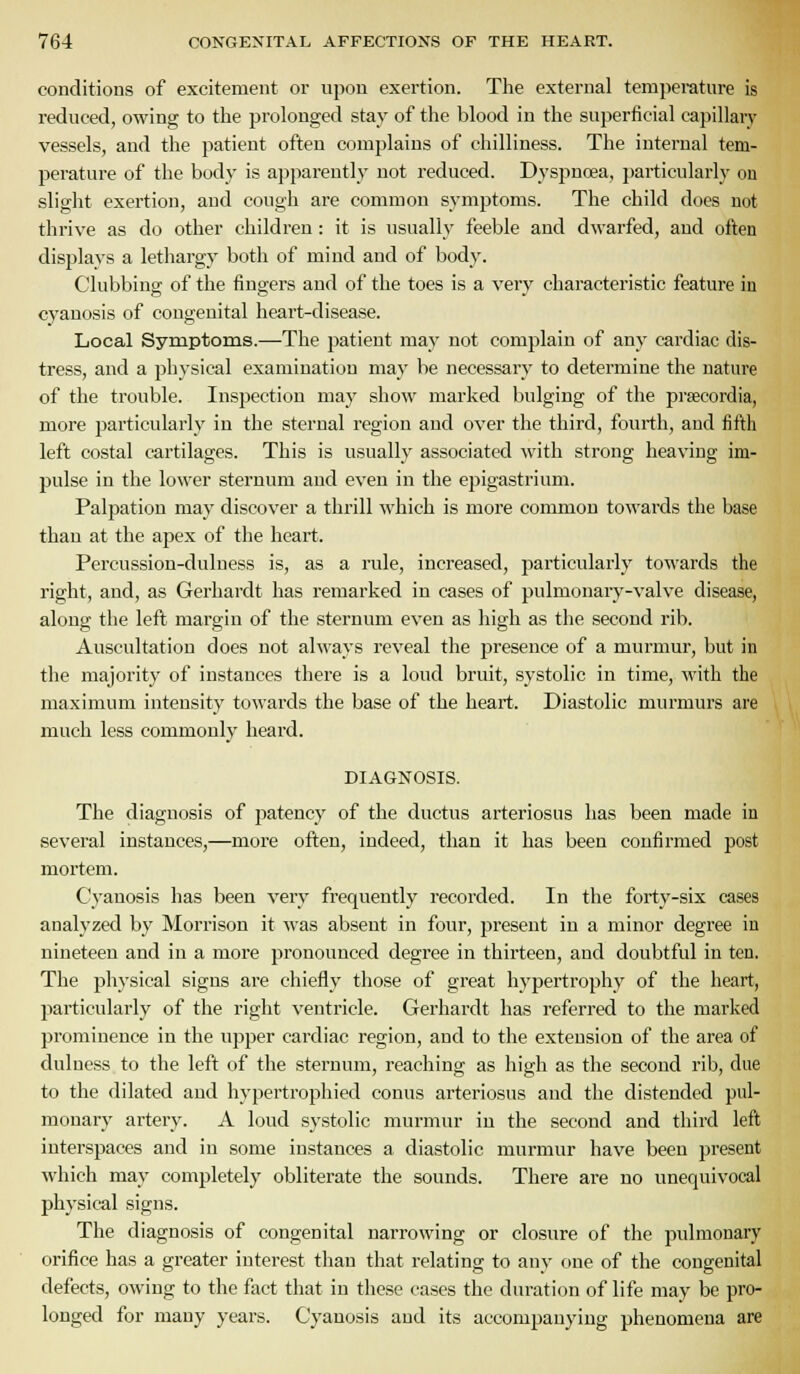 conditions of excitement or upon exertion. The external temperature is reduced, owing to the prolonged stay of the blood in the superficial capillary vessels, and the patient often complains of chilliness. The internal tem- perature of the body is apparently not reduced. Dyspnoea, i)articularly on slight exertion, and cough are common symptoms. The child does not thrive as do other children : it is usually feeble and dwarfed, and often displays a lethargy both of mind and of body. Clubbing of the fingers and of the toes is a very characteristic feature in cyanosis of congenital heart-disease. Local Symptoms.—The patient may not complain of any cardiac dis- tress, and a ph3-sical examination may be necessary to determine the nature of the trouble. Inspection may show marked bulging of the prsecordia, more particularly in the sternal region and over the third, fourth, and fifth left costal cartilages. This is usually associated with strong heaving im- pulse in the lower sternum and even in the epigastrium. Palpation may discover a thrill which is more common towards the base than at the apex of the heart. Percussion-dulness is, as a rule, increased, particularly towards the right, and, as Gerhardt has remarked in cases of pulmonary-valve disease, along the left margin of the sternum even as high as the second rib. Auscultation does not always reveal the presence of a murmur, but in the majority of instances there is a loud bruit, systolic in time, with the maximum intensity towards the base of the heart. Diastolic murmurs are much less commonly heard. DIAGNOSIS. The diagnosis of patency of the ductus arteriosus has been made in sevei-al instances,—more often, indeed, than it has been confirmed post mortem. Cyanosis lias been very frequently recorded. In the forty-six cases analyzed by Morrison it was absent in four, present in a minor degree in nineteen and in a more pronounced degree in thirteen, and doubtful in ten. The physical signs are chiefly those of great hypertrophy of the heart, particularly of the right ventricle. Gerhardt has referred to the marked prominence in the upper cardiac region, and to the extension of the area of duluess to the left of the sternum, reaching as high as the second rib, due to the dilated and hypertrophied conns arteriosus and the distended pul- monary artery. A loud systolic mui-mur in the second and third left interspaces and in some instances a diastolic murmur have been present which may completely obliterate the sounds. There are no unequivocal physical signs. The diagnosis of congenital narrowing or closure of the pulmonary orifice has a greater interest than that relating to any one of the congenital defects, owing to the fact that in these cases the duration of life may be pro- longed for many years. Cyanosis and its accompanying phenomena are
