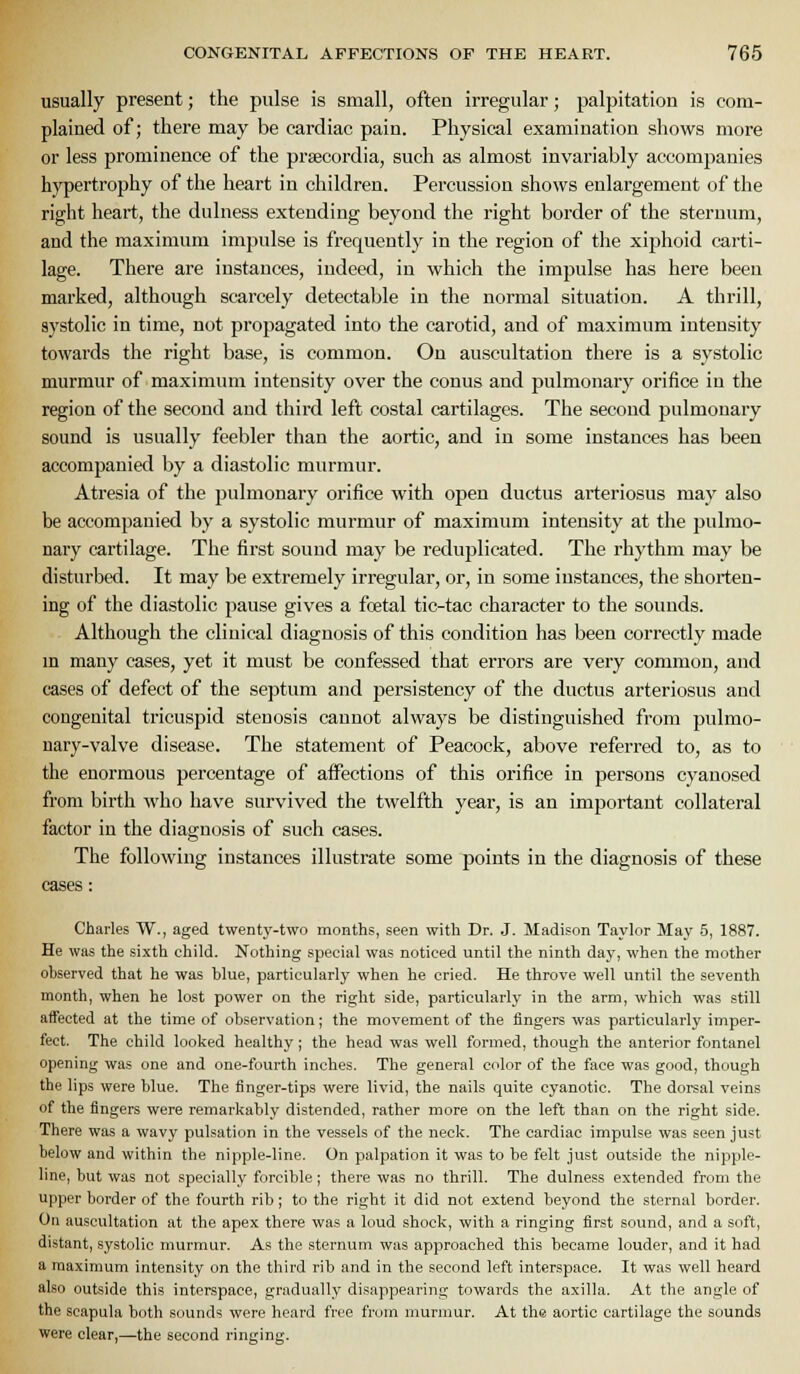 usually present; the pulse is small, often irregular; palpitation is com- plained of; there may be cardiac pain. Physical examination shows more or less prominence of the prascordia, such as almost invariably accompanies hypertrophy of the heart in children. Percussion shows enlargement of the right heart, the dulness extending beyond the right border of the sternum, and the maximum impulse is frequently in the region of the xiphoid carti- lage. There are instances, indeed, in which the impulse has here been marked, although scarcely detectable in the normal situation. A thrill, systolic in time, not propagated into the carotid, and of maximum intensity towards the right base, is common. On auscultation there is a systolic murmur of maximum intensity over the conus and pulmonary orifice in the region of the second and third left costal cartilages. The second pulmonary sound is usually feebler than the aortic, and in some instances has been accompanied by a diastolic murmur. Atresia of the pulmonary orifice with open ductus arteriosus may also be accompanied by a systolic murmur of maximum intensity at the pulmo- nary cartilage. The first sound may be reduplicated. The rhythm may be disturbed. It may be extremely irregular, or, in some instances, the shorten- ing of the diastolic pause gives a fcetal tic-tac character to the sounds. Although the clinical diagnosis of this condition has been correctly made m many cases, yet it must be confessed that errors are very common, and cases of defect of the septum and persistency of the ductus arteriosus and congenital tricuspid stenosis cannot always be distinguished from pulmo- nary-valve disease. The statement of Peacock, above referred to, as to the enormous percentage of affections of this orifice in persons cyanosed from birth who have survived the twelfth year, is an important collateral factor in the diagnosis of such cases. The following instances illustrate some points in the diagnosis of these cases: Charles W., aged twenty-two months, seen with Dr. J. Madison Taylor May 5, 1887. He was the sixth child. Nothing special was noticed until the ninth day, when the mother observed that he was blue, particularly when he cried. He throve well until the seventh month, when he lost power on the right side, particularly in the arm, which was still affected at the time of observation; the movement of the fingers was particularly imper- fect. The child looked healthy; the head was well formed, though the anterior fontanel opening was one and one-fourth inches. The general color of the face was good, though the lips were blue. The finger-tips were livid, the nails quite cyanotic. The dorsal veins of the fingers were remarkably distended, rather more on the left than on the right side. There was a wavy pulsation in the vessels of the neck. The cardiac impulse was seen just below and within the nipple-line. On palpation it was to be felt just outside the nipple- line, but was not specially forcible; there was no thrill. The dulness extended from the upper border of the fourth rib; to the right it did not extend beyond the sternal border. On auscultation at the apex there was a loud shock, with a ringing first sound, and a soft, distant, systolic murmur. As the sternum was approached this became louder, and it had a maximum intensity on the third rib and in the second left interspace. It was well heard also outside this interspace, gradually disappearing towards the axilla. At the angle of the scapula both sounds were heard free from murmur. At the aortic cartilage the sounds were clear,—the second ringing.