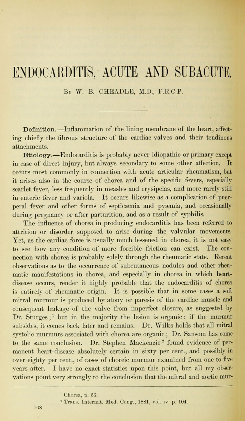 ENDOCARDITIS, ACUTE AND SUBACUTE. By W. B. CHEADLE, M.D., F.R.C.P. Definition.—luflammation of the lining membrane of the heart, affect- ing chiefly the iibrous structure of the cardiac valves and their tendinous attachments. Etiology.—Endocarditis is probably never idiopathic or primary except in case of direct injury, but always secondary to some other affection. It occurs most commonly in connection with acute articular rheumatism, but it arises also in the course of chorea and of the specific fevers, especially scarlet fever, less frequently in measles and eiysipelas, and more rarely still in enteric fever and variola. It occurs likewise as a complication of puer- peral fever and other forms of septiesemia and pyaemia, and occasionally during pregnancy or after parturition, and as a result of syphilis. The influence of chorea in producing endocarditis has been referred to attrition or disorder supposed to arise during the valvular movements. Yet, as the cardiac force is usually much lessened in chorea, it is not easy to see how any condition of more forcible friction can exist. The con- nection with chorea is probably solely through the rheumatic state. Recent observations as to the occurrence of subcutaneous nodules and other rheu- matic manifestations in chorea, and especially in chorea in which heart- disease occurs, render it highly probable that the endocarditis of cliorea is entirely of rheumatic origin. It is possible that in some cases a soft mitral murmur is produced by atony or pai-esis of the cardiac muscle and consequent leakage of the valve from imperfect closure, as suggested by Dr. Sturges;' but in the majority the lesion is organic : if the murmur subsides, it comes back later and remains. Dr. Wilks holds that all mitral systolic murmurs associated with chorea are organic; Dr. Sansom has come to the same conclusion. Dr. Stephen Mackenzie ^ found evidence of per- manent heart-disease absolutely certain in sixty per cent., and possibly in over eighty per cent., of cases of choreic murmur examined from one to five years after. I have no exact statistics upon this point, but all my obser- vations point very strongly to the conclusion that the mitral and aortic mur- ' Chorea, p. 56. 2 Trans. luternat. Med. Cong., 1881, vol. iv. p. 104. 708