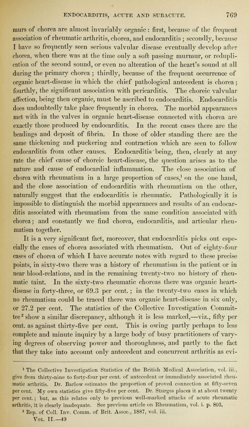 murs of chorea are almost invariably organic: first, because of the frequent association of rheumatic arthritis, chorea, and endocarditis ; secondly, because I have so frequently seen serious valvular disease eventually develop after chorea, when there was at the time only a soft passing murmur, or redupli- cation of the second sound, or even no alteration of the heai-t's sound at all during the primary chorea ; thirdly, because of the frequent occurrence of organic heart-disease in which the chief pathological antecedent is chorea; fourthly, the significant association with pericarditis. The choreic valvular affection, being then organic, must be ascribed to endocarditis. Endocarditis does undoubtedly take place frequently in chorea. The morbid appearances met with in the valves in organic heart-disease connected with chorea are exactly those produced by endocarditis. In the recent cases there are the headings and deposit of fibrin. In those of older standing there are the same thickening and puckering and contraction which are seen to follow endocarditis from other causes. Endocarditis being, then, clearly at any rate the chief cause of choi'eic heart-disease, the question arises as to the nature and cause of endocardial inflammation. The close association of chorea with rheumatism in a large proportion of cases,' on the one hand, and the close association of endocarditis with rheumatism on the other, naturally suggest that the endocarditis is rheumatic. Pathologically it is impossible to distinguish the morbid appearances and results of an endocar- ditis associated with rheumatism from the same condition associated with chorea; and constantly we find chorea, endocarditis, and articular rheu- matism together. It is a very significant fact, moreover, that endocarditis picks out espe- cially the cases of chorea associated with rheumatism. Out of eighty-four cases of chorea of which I have accurate notes with regard to these precise points, in sixty-two there was a history of rheumatism in the patient or in near blood-relations, and in the remaining twenty-two no history of rheu- matic taint. In the sixty-two rheumatic choreas there was organic heart- disease in forty-three, or 69.3 per cent.; in the twenty-two cases in which no rheumatism could be traced there M'as organic heart-disease in six only, or 27.2 per cent. The statistics of the Collective Investigation Commit- tee^ show a similar discrepancy, although it is less marked,—viz., fifty per cent, as against thirty-five per cent. This is owing partly perhaps to less complete and minute inquiry by a large body of busy practitioners of vary- ing degrees of observing power and thoroughness, and partly to the fact that they take into account only antecedent and concurrent arthritis as evi- ' The Collective Investigation Statistics of the British Medical Association, vol. iii., give from thirty-nine to forty-four per cent, of antecedent or immediately associated rheu- matic arthritis. Dr. Barlow estimates the proportion of proved connection at fifty-seven per cent. My own statistics give fifty-five per cent. Dr. Sturges places it at about twenty per cent.; but, as this relates only to previous well-marked attacks of acute rheumatic arthritis, it is clearly inadequate. See previous article on Eheumatism, vol. i. p. 803. 2 Rep. of Coll. Inv. Comm. of Brit. Assoc, 1887, vol. iii. Vol. II.—49