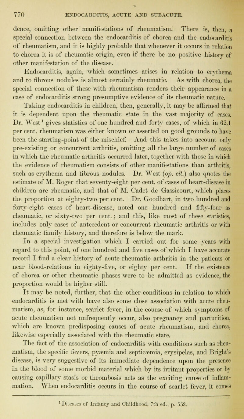 dence, omitting other manifestations of rheumatism. Tliere is, then, a special connection between the endocarditis of chorea and the endocarditis of rheumatism, and it is highly probable that whenever it occurs in relation to chorea it is of rheumatic origin, even if there be no positive histoiy of other manifestation of the disease. Endocarditis, again, which sometimes arises in relation to erythema and to fibrous nodules is almost certainly rheumatic. As with chorea, tlie special connection of these with rheumatism renders their appearance in a case of endocarditis strong presumptive evidence of its rheumatic nature. Taking endocarditis in children, then, generally, it may be affirmed that it is deijendent upon the rheumatic state in the vast majority of cases. Dr. West' gives statistics of one hundred and forty cases, of which in 62.1 per cent, rheumatism was either known or asserted on good grounds to have been the starting-point of the mischief And this takes into account only pre-existing or concurrent arthritis, omitting all the large number of cases in which the rheumatic arthritis occurred later, together with those in which the evidence of rheumatism consists of other manifestations than arthritis, such as erythema and fibrous nodules. Dr. West (op. cit.) also quotes the estimate of IM. Roger that seventy-eight per cent, of cases of heart-disease in children are rheumatic, and tliat of M. Cadet de Gassicourt, which places the proportion at eighty-two per cent. Dr. Goodhart, in two hundred and forty-eight cases of heart-disease, noted one hundred and fifty-four as rheumatic, or sixty-two per cent.; and this, like most of these statistics, includes only cases of antecedent or concurrent rheumatic arthritis or with rheumatic family history, and therefore is below the mark. In a special investigation which I carried out for some years with regard to this point, of one hundred and five cases of which I have accurate record I find a clear history of acute rheumatic arthritis in the patients or near blood-relations in eighty-five, or eighty per cent. If the existence of chorea or other rheumatic phases were to be admitted as evidence, the proportion would be higher still. It may be noted, further, that the other conditions in relation to which endocarditis is met witli have also some close association with acute rheu- matism, as, for instance, scarlet fever, in the course of which symptoms of acute rheumatism not unfrequently occur, also pregnancy and parturition, which are known predisposing causes of acute rheumatism, and chorea, likewise esjjecially associated with tlie rheumatic state. The fact of the association of endocarditis with conditions such as rheu- matism, the specific fevers, pyasmia and septicseraia, erysipelas, and Bright's disease, is very suggestive of its immediate dependence upon the presence in the blood of some morbid material which by its irritant properties or by causing capillaiy stasis or thrombosis acts as the exciting cause of inflam- mation. When endocarditis occurs in the course of scarlet fever, it comes 'Diseases of Infancy and Childhood, 7th ed., p. 553.