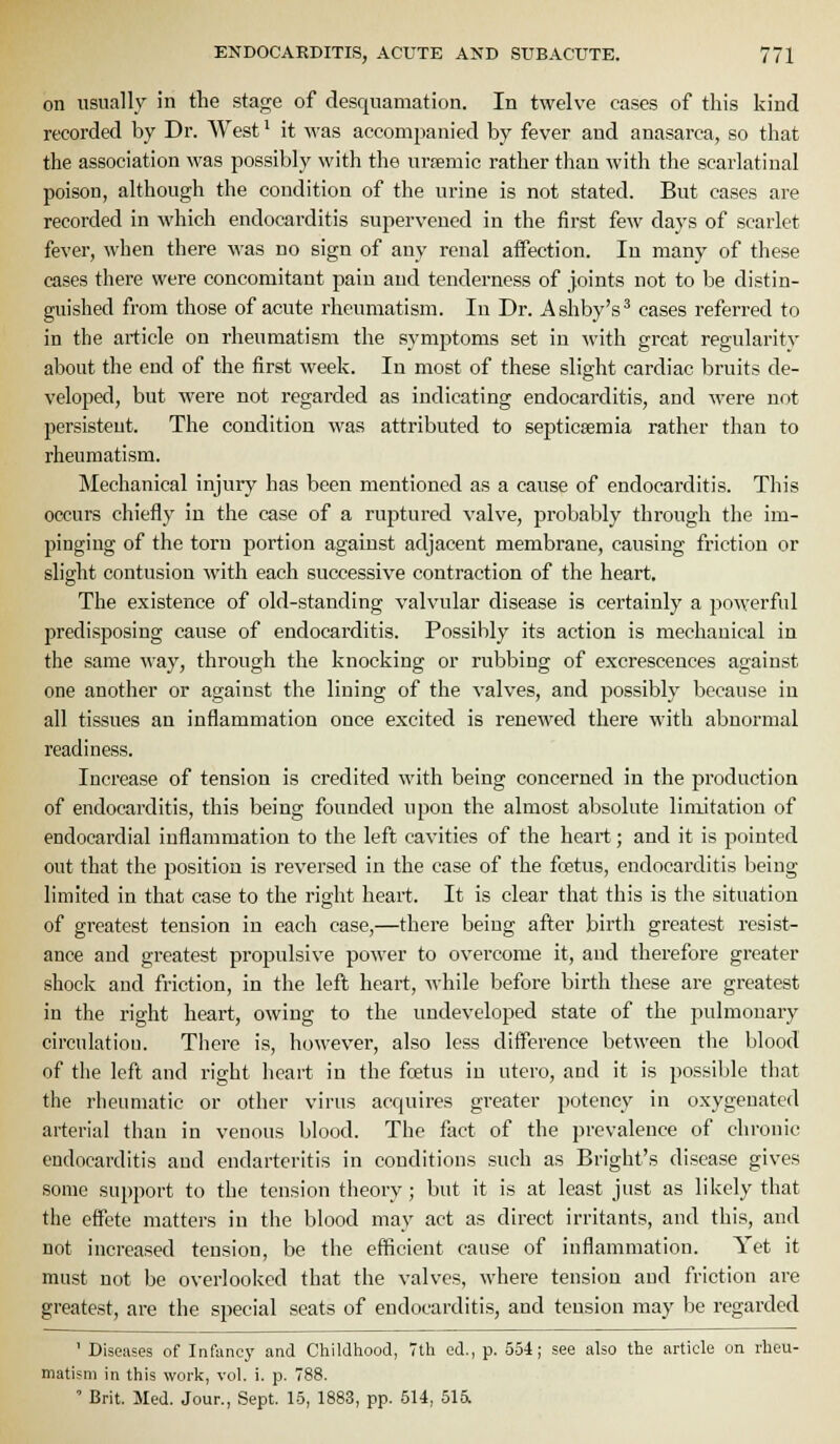 on usually in the stage of desquamation. In twelve cases of this kind recorded by Dr. West ^ it was accompanied by fever and anasarca, so that the association was possibly with the urtemic rather tliau with the scarlatinal poison, although the condition of the urine is not stated. But cases are recorded in which endocarditis supervened in the first few days of scarlet fever, when there was no sign of any renal affection. In many of these cases there were concomitant pain and tenderness of joints not to be distin- guished from those of acute rheumatism. In Dr. Ashby's^ cases referred to in the article on rheumatism the symptoms set in with great regularity about the end of the first week. In most of these slight cardiac bruits de- veloped, but were not regarded as indicating endocarditis, and were not persistent. The condition was attributed to septicaemia rather than to rheumatism. Mechanical injury has been mentioned as a cause of endocarditis. This occurs chiefly in the case of a ruptured valve, probably through the im- pinging of the torn portion against adjacent membrane, causing friction or slight contusion with each successive contraction of the heart. The existence of old-standing valvular disease is certainly a powerful predisposing cause of endocarditis. Possibly its action is mechanical in the same way, through the knocking or rubbing of excrescences against one another or against the lining of the valves, and possibly because in all tissues an inflammation once excited is renewed there with abnormal readiness. Increase of tension is credited with being concerned in the production of endocarditis, this being founded upon the almost absolute limitation of endocardial inflammation to the left cavities of the heart; and it is pointed out that the position is reversed in the case of the fcetus, endocarditis being limited in that case to the right heart. It is clear that this is the situation of greatest tension in each case,—there being after birth greatest resist- ance and greatest propulsive power to ovei'come it, and therefore greater shock and friction, in the left heart, while before birth these are greatest in the right heart, owing to the undeveloped state of the pulmonary circulation. There is, however, also less difference between the blood of the left and right heart in the foetus in utero, and it is possible that the rheumatic or other virus acquires greater potency in oxygenated arterial than in venous blood. The fact of the prevalence of chronic endocarditis and endarteritis in conditions such as Bright's disease gives some support to the tension theory; but it is at least just as likely that the effete matters in the blood may act as direct irritants, and this, and not increased tension, be the efficient cause of inflammation. Yet it must not be overlooked that the valves, where tension and friction are greatest, are the special seats of endocarditis, and tension may be regarded ' Diseases of Infancy and Childhood, 7th ed., p. 554; see also the article on rheu- matism in this work, vol. i. p. 788. ' Brit. Med. Jour., Sept. 15, 1883, pp. 514, 515l