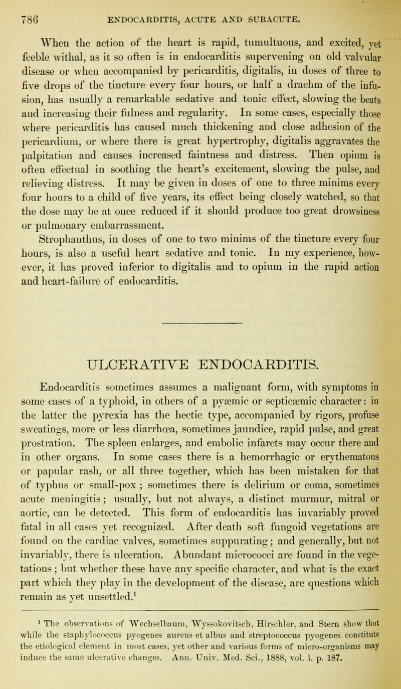 Wheu the action of the heart is rapid, tiinuiltuous, and excited, yet feeble withal, as it so often is in endocarditis supervening on old valvular disease or when accompanied by pericarditis, digitalis, in doses of three to five drops of the tincture every four hours, or half a draclini of the infu- sion, has usually a remarkable sedative and tonic etiect, slowing the beats and increasing their fulness and regularity. In some cases, especially those where pericarditis has caused much thickening and close adhesion of the pericardium, or where there is great hypertrophy, digitalis aggravates the palpitation and causes iuci-eased faintness and distress. Then oj)ium is often effectual in soothing the heart's excitement, slowing the pulse, and relieving distress. It may be given in doses of one to three minims every four hours to a child of five years, its effect being closely watched, so that the dose may be at once reduced if it should produce too great drowsiness or pulmonary embarrassment. Strophanthus, in doses of one to two minims of the tincture every four hours, is also a useful heart sedative and tonic. lu my experience, how- ever, it has proved inferior to digitalis and to opium in the rapid action and heart-failure of endocarditis. ULOERATIYE ENDOCARDITIS. Endocarditis sometimes assumes a malignant form, with symptoms in some eases of a typhoid, in others of a pytemic or septicsemic character: in the latter the pyrexia has the hectic type, accompanied by rigors, profuse sweatings, more or less diarrhoea, sometimes jaundice, rapid pulse, and great prostration. The sj)leeu enlarges, and embolic infarcts may occur there and in other organs. In some cases there is a hemorrhagic or erythematous or papular rash, or all three togetiier, which has been mistaken for that of typhus or small-pox ; sometimes there is delirium or coma, sometimes acute meningitis; usually, but not always, a distinct murmur, mitral or aortic, can be detected. This form of endocarditis has invariably proved fatal in all cases yet recognized. After death soft fungoid vegetations are found on the cardiac valves, sometimes suppurating; and generally, but not invariably, there is ulceration. Abundant micrococci are found in the vege- tations ; but whether these have any specific character, and what is the exact part which they play in the development of the disease, are questions which remain as yet unsettled.' ' The observations of Wechselbauni, Wyssokovitsch, Hirschler, and Stern show that while the staphylococcus pyogenes aureus et albus and streptococcus pyogenes- constitute the etiological element in most cases, yet other and various forms of micro-organisms may induce the same ulcerative changes. Ann. Univ. Med. Sci., 1888, vol. i. p. 187.