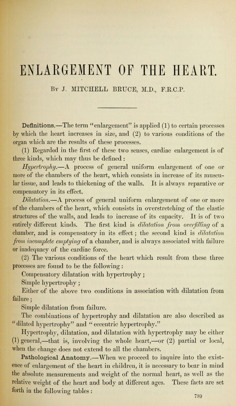 ENLARGEMENT OF THE HEART. By J. MITCHELL BRUCE, M.D., F.E.C.P. Definitions.—The term enlargement i.s appHed (1) to certain processes by which the heart increases in size, and (2) to various conditions of the organ which are the results of these processes. (1) Regarded in the first of these two senses, cardiac enlargement is of three kinds, which may thus be defined : Hypertrophy.—A process of general uniform enlargement of one or more of the chambers of the heart, which consists in increase of its muscu- lar tissue, and leads to thickening of the walls. It is always reparative or compensatory in its effect. Dilatation.—A process of general uniform enlargement of one or more of the chambers of the heart, which consists in overstretching of the elastic structures of the walls, and leads to increase of its capacity. It is of two entirely different kinds. The first kind is dilatation from overjiUing of a chamber, and is compensatory in its effect; the second kind is dilatation from incomplete emptying of a chamber, and is always associated with failure or inadequacy of the cardiac force. (2) The various conditions of the heart which result from these three processes are found to be the following: Compensatory dilatation with hypertrophy; Simple hypertrophy ; Either of the above two conditions in association with dilatation from failure; Simple dilatation from failure. The combinations of hypertrophy and dilatation are also described as  dilated hypertrophy and  eccentric hypertrophy. Hypertrophy, dilatation, and dilatation with hypertrophy may be either (1) general,—that is, involving the whole heart,—or (2) partial or local, when the change does not extend to all the chambers. Pathological Anatomy.—When we proceed to inquire into the exist- ence of enlargement of the heart in children, it is necessary to bear in mind the absolute measurements and weight of the normal heart, as well as the relative weight of the heart and body at different ages. These facts are set forth in the following tables :