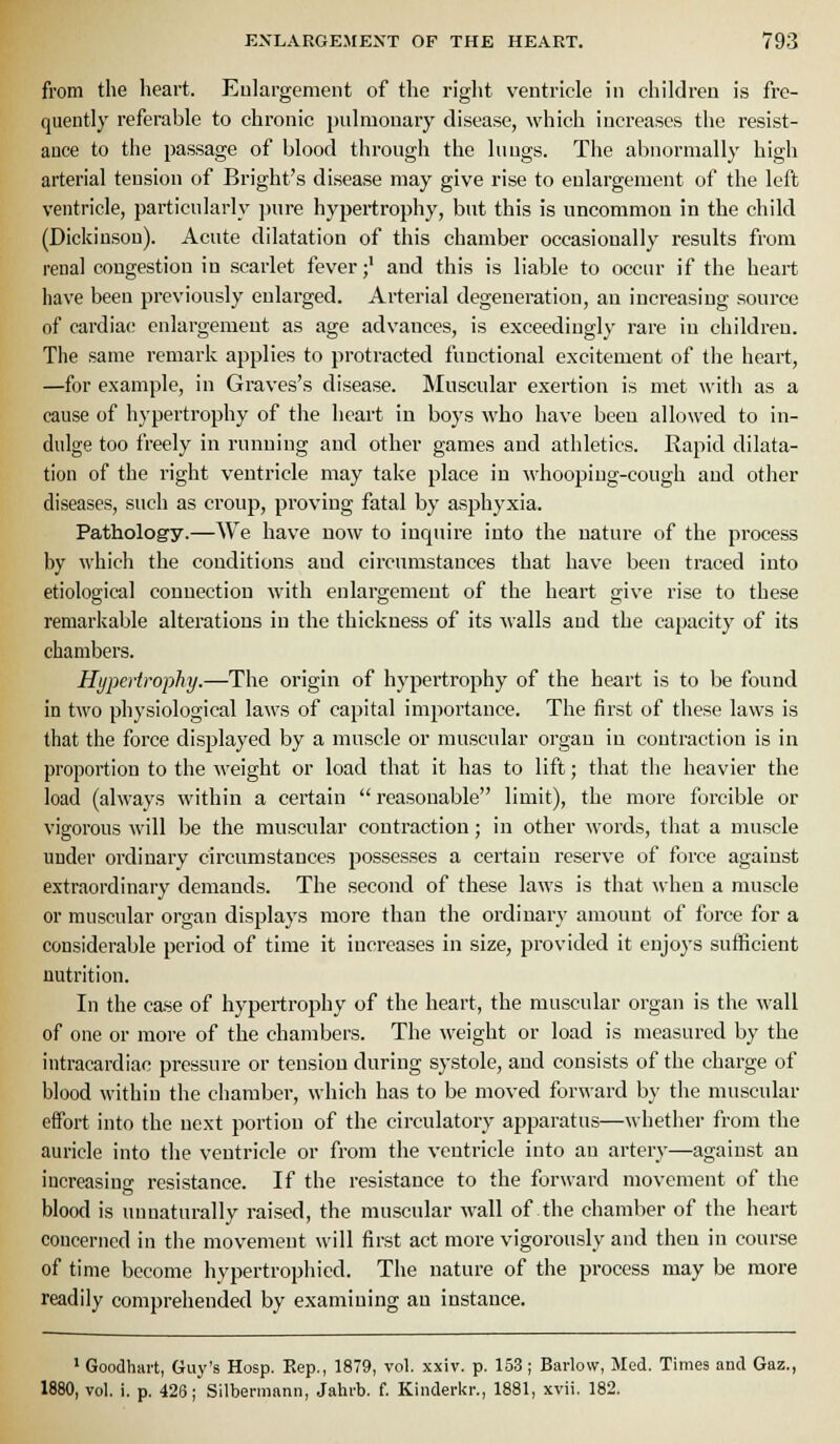 from the heart. Eulargemeiit of the riglit ventricle in children is fre- quently referable to chronic pulmonary disease, which increases the resist- ance to the passage of blood through the lungs. The abnormally high arterial tension of Bright's disease may give rise to enlargement of the left ventricle, particularly pure hypertrophy, but this is uncommon in the child (Dickinson). Acute dilatation of this chamber occasionally results from renal congestion in scarlet fever;' and this is liable to occur if the heart have been previously enlarged. Arterial degeneration, an increasing source of cardiac enlargement as age advances, is exceedingly rare in children. The same i-emark applies to protracted functional excitement of the heart, —for example, in Graves's disease. Muscular exertion is met with as a cause of hypertrophy of the heart in boys who have been allowed to in- dulge too freely in running and other games and athletics. Rapid dilata- tion of the right ventricle may take place in M'hooping-cough and other diseases, such as croup, proving fatal by asphyxia. Pathology.—We have now to inquire into the nature of the process by which the conditions and cii'cumstances that have been traced into etiological connection with enlargement of the heart give rise to these remarkable alterations in the thickness of its walls and the capacity of its chambers. Hypertrophy.—The origin of hypertrophy of the heart is to be found in two physiological laws of capital importance. The first of these laws is that the force displayed by a muscle or muscular organ in contraction is in proportion to the weight or load that it has to lift; that the heavier the load (always within a certain  reasonable limit), the more forcible or vigorous will be the muscular contraction; in other words, that a muscle under ordinary circumstances possesses a certain reserve of force against extraordinary demands. The second of these laws is that when a muscle or muscular organ displays more than the ordinary amount of force for a considerable period of time it increases in size, provided it enjoys sufficient nutrition. In the case of hypertrophy of the heart, the muscular organ is the wall of one or more of the chambers. The weight or load is measured by the intracardiac pressure or tension during systole, and consists of the charge of blood within the chamber, which has to be moved forward by the muscular effort into the next portion of the circulatory apparatus—whether from the auricle into the ventricle or from the ventricle into an artery—against an iucreasins resistance. If the resistance to the forward movement of the blood is unnaturally raised, the muscular wall of the chamber of the heart concerned in the movement will first act more vigorously and then in course of time become hypertrophied. The nature of the process may be more readily comprehended by examining an instance. ' Goodhai't, Guy's Hosp. Eep., 1879, vol. xxiv. p. 153; Barlow, Med. Times and Gaz., 1880, vol. i. p. 426; Silbermann, Jahfb. f. Kinderkr., 1881, xvii. 182.
