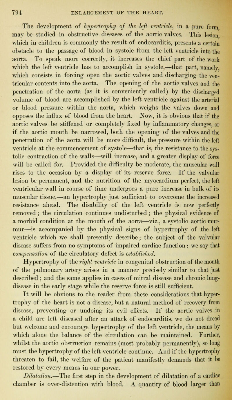 The development of hypertrophy of the left ventnde, in a pure form may be studied in obstructive diseases of the aortic valves. This lesion which in children is commonly the result of endocarditis, presents a certain obstacle to the passage of blood in systole from the left ventricle into the aorta. To speak more correctly, it increases the chief part of the work which the left ventricle has to accomplish in systole,—that part, namely which consists in forcing open the aortic valves and discharging the ven- tricular contents into the aorta. The opening of the aortic valves and the penetration of the aorta (as it is conveniently called) by the discharged volume of blood are accomplished by the left ventricle against the arterial or blood pressure within the aorta, which weighs the valves down and opposes the influx «f blood from the heart. Now, it is obvious that if the aortic valves be stiffened or completely fixed by inflammatory changes, or if the aortic mouth be narrowed, both the opening of the valves and the penetration of the aorta will be more difficult, the pressure within the left ventricle at the commencement of systole—that is, the resistance to the sys- tolic contraction of the walls—will increase, and a greater display of force will be called for. Provided the difficulty be moderate, the muscular wall rises to the occasion by a display of its reserve force. If the valvular lesion be permanent, and the nutrition of the myocardium perfect, the left ventricular wall in course of time undergoes a pure increase in bulk of its muscular tissue,—an hypertrophy just sufficient to overcome the increased resistance ahead. The disability of the left ventricle is now perfectly removed; the circulation continues undisturbed ; the physical evidence of a morbid condition at the mouth of the aorta—viz., a systolic aortic mur- mur—is accompanied by the physical signs of hypertrophy of the left ventricle which we shall presently describe; the subject of the valvular disease suffers from no symptoms of impaired cardiac function: we say that compensation of the circulatory defect is established. Hypertrophy of the right ventricle in congenital obstruction of the mouth of the pulmonary artery arises in a manner jjrecisely similar to that just described ; and the same applies in cases of mitral disease and chronic lung- disease in the early stage while the reserve force is still sufficient. It will be obvious to the reader from these considerations that hyper- trophy of the heart is not a disease, but a natural method of recovery from disease, preventing or undoing its evil effects. If the aortic valves in a child are left diseased after an attack of endocarditis, we do not dread but welcome and encourage hypertrophy of the left ventricle, the means by which alone the balance of the circulation can be maintained. Further, whilst the aortic obstruction remains (most probably permanently), so long must the hypei'trophy of the left ventricle continue. And if the hypertrophy threaten to fail, the welfare of the patient manifestly demands that it be restored by every means in our power. Dilatation.—The first step in the development of dilatation of a cardiac chamber is over-disteution with blood. A quantity of blood larger than