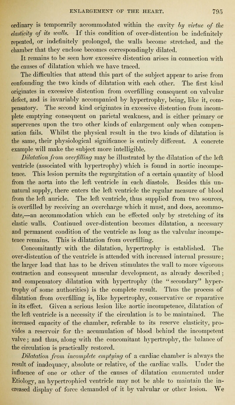 ordinary is temporarily accommodated within the cavity hy virtue of the elasticity of its ivalls. If this condition of over-distention be indefinitely repeated, or indefinitely prolonged, the walls become stretched, and the chamber that they enclose becomes correspondingly dilated. It remains to be seen how excessive distention arises in connection with the causes of dilatation which we have traced. The difficulties that attend this part of the subject appear to arise from confounding the two kinds of dilatation with each other. The first kind originates in excessive distention from overfilling consequent on valvular defect, and is invariabty accompanied by hypertrophy, being, like it, com- pensatory. The second kind originates in excessive distention from incom- plete emptying consequent on parietal weakness, and is either primary or supervenes upon the two other kinds of enlargement only when compen- sation fails. Whilst the physical result in the two kinds of dilatation is the same, their physiological significance is entirely different. A concrete example will make the subject more intelligible. Dilatation from overfiUing may be illustrated by the dilatation of the left ventricle (associated with hypertrophy) which is fonnd in aortic incompe- tence. This lesion permits the regurgitation of a certain quantity of blood from the aorta into the left ventricle in each diastole. Besides this un- natural supply, there enters the left ventricle the regular measure of blood from the left auricle. The left ventricle, thus supplied from two sources, is overfilled by receiving an overcharge which it must, and does, accommo- date,—an accommodation which can be effected only by stretching of its elastic walls. Continued over-distention becomes dilatation, a necessary and permanent condition of the ventricle as long as the valvular incompe- tence remains. This is dilatation from overfilling. Concomitantly with the dilatation, hypertrophy is established. The over-distention of the ventricle is attended with increased internal pressure; the larger load that has to be driven stimulates the wall to more vigorous contraction and consequent muscular development, as already described ; and compensatory dilatation with hypertrophy (the  secondary hyper- trophy of some authorities) is the complete result. Thus the process of dilatation from overfilling is, like hypertrophy, conservative or reparative in its effect. Given a serious lesion like aortic incompetence, dilatation of the lefl ventricle is a necessity if the circulation is to be maintained. The increased capacity of the chamber, referable to its reserve elasticity, pro- vides a reservoir for the accumulation of blood behind the incompetent valve; and thus, along with the concomitant hypertroph)', the balance of the circulation is practically restored. Dilatation from incomplete emptying of a cardiac chamber is always the result of inadequacy, absolute or relative, of the cardiac walls. Under the influence of one or other of the causes of dilatation enumerated under Etiology, an hypertrophied ventricle may not be able to maintain the in- creased display of force demanded of it by valvular or other lesion. We