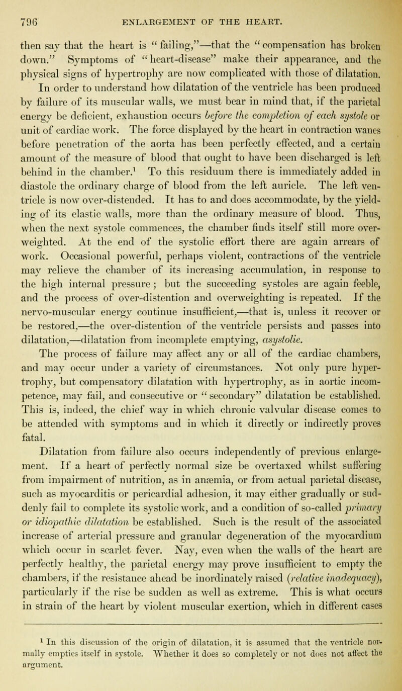 then say that the heart is failing,—that the compensation has broken down. Symptoms of heart-disease make their appearance, and the physical signs of hypertrophy are now complicated with those of dilatation. In order to nnderstand how dilatation of the ventricle has been produced by failure of its muscular walls, we must bear in mind that, if the parietal energy be deficient, exhaustion occurs before the completion of each systole or unit of cardiac work. The force displayed by the heart in contraction wanes before penetration of the aorta has been perfectly effected, and a certain amount of the measure of blood that ought to have been discharged is left behind in the chamber.' To this residuum there is immediately added in diastole the ordinary charge of blood from the left auricle. The left ven- tricle is now over-distended. It has to and does accommodate, by the yield- ing of its elastic walls, more tiian the ordinary measure of blood. Thus, when the next systole commences, the chamber finds itself still more over- weighted. At the end of the systolic effort there are again arrears of worlv. Occasional powerful, perhaps violent, contractions of the ventricle may relieve the chamber of its increasing accumulation, in response to the high internal pressure; but the succeeding systoles are again feeble, and the process of over-disteution and overweighting is repeated. If the nervo-muscular energy continue insufficient,—that is, unless it recover or be restored,—the over-distentiou of the ventricle persists and passes into dilatation,—dilatation from incomplete emptying, asystoUe. The process of failure may affect any or all of the cardiac chambers, and may occur under a variety of circumstances. Not only pure hyper- trophy, but compensatory dilatation with hypertrophy, as in aortic incom- petence, may fail, and consecutive or  secondary dilatation be established. This is, indeed, the chief way in which chronic valvular disease comes to be attended with symptoms and in which it directly or indirectly proves fatal. Dilatation from failure also occurs independently of previous enlarge- ment. If a heart of perfectly normal size be overtaxed whilst suffering from impairment of nutrition, as in anaemia, or from actual parietal disease, such as myocarditis or pericardia] adhesion, it may either gradually or sud- denly' fail to complete its systolic work, and a condition of so-called primary or idiopathic dilatation be established. Such is the result of the associated increase of arterial pressure and granular degeneration of the myocardium which occur in scarlet fever. Nay, even when the walls of the heart are perfectly healthy, the parietal energy may prove insufficient to empty the chambers, if the resistance ahead be inordinately raised [relative inadequacy), particularly if the rise be sudden as well as extreme. This is what occurs in strain of the heart by violent muscular exertion, which in different cases ' In this discussion of the origin of dilatation, it is assumed that the ventricle nor- mally empties itself in systole. Whether it does so completely or not d(]e3 not affect the argument.