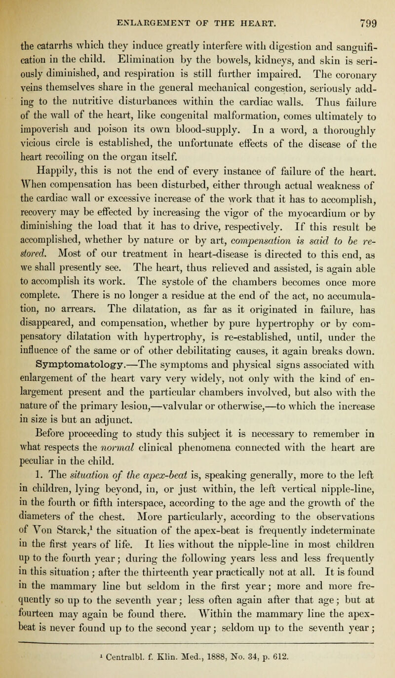 the catarrhs which they induce greatly interfere with digestion and sanguifi- cation iu the child. Elimination by the bowels, kidneys, and skin is seri- ously diminished, and respiration is still further impaired. The coronary veins themselves share in the general mechanical congestion, seriously add- ing to the nutritive disturbances within the cardiac walls. Thus failure of the wall of the heart, like congenital malformation, comes ultimately to impoverish and poison its own blood-supply. In a word, a thoroughly vicious circle is established, the unfortunate effects of the disease of the heart recoiling on the organ itself. Happily, this is not the end of every instance of failure of the heart. When compensation has been disturbed, either through actual weakness of the cardiac wall or excessive increase of the work that it has to accomplish, recovery may be effected by increasing the vigor of the myocardium or by diminishing tlie load that it has to drive, respectively. If this result be accomplished, whether by nature or by art, compensation is said to be re- stored. Most of our treatment in heart-disease is directed to this end, as we shall presently see. The heart, thus relieved and assisted, is again able to accomplish its work. The systole of the chambers becomes once more complete. There is no longer a residue at the end of the act, no accumula- tion, no arrears. The dilatation, as far as it originated in failure, has disappeared, and compensation, whether by pure hypertrophy or by com- pensatory dilatation with hypertrophy, is re-established, until, under the influence of the same or of other debilitating causes, it again breaks down. Symptomatology.—The symptoms and physical signs associated with enlargement of the heart vary very widely, not only with the kind of en- largement present and the particular chambers involved, but also with the nature of the primary lesion,—valvular or otherwise,—to which the increase in size is but an adjunct. Before j^roceeding to study this subject it is necessary to remember in what respects the normal clinical phenomena connected with the heart are peculiar in the child. 1. The situation of the apex-beat is, speaking generally, more to the lefl in children, lying beyond, in, or just within, the left vertical nipple-line, in the fourth or fifth interspace, according to the age and the gro\vth of the diameters of the chest. More particularly, according to the observations of Von Starck,^ the situation of the apex-beat is frequently indeterminate in the first years of life. It lies without the nipple-line in most chikli-eu up to the fourth year; during the following years less and less frequently in this situation ; after the thirteenth year practically not at all. It is found in the mammary line but seldom in the first year; more and more fre- quently so up to the seventh year; less often again after that age; but at fourteen may again be found there. Within the mammary line the apex- beat is never found up to the second year; seldom up to the seventh year; ' Centralbl. f. Klin. Med., 1888, No. 34, p. 612.