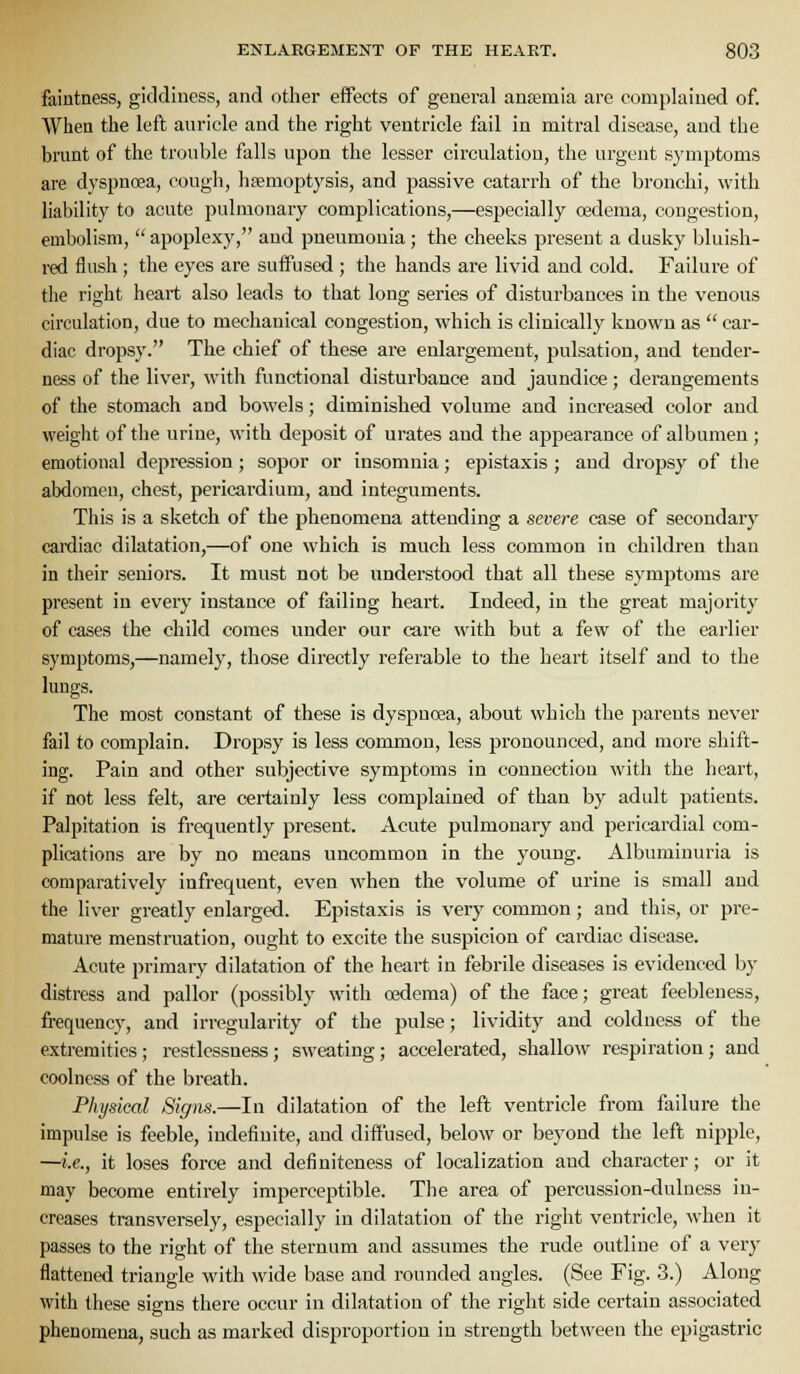 faintness, giddiness, and other eifects of general anemia are complained of. When the left auricle and the right ventricle fail in mitral disease, and the brunt of the trouble falls upon the lesser circulation, the urgent symptoms are dyspnoea, cough, haemoptysis, and passive catarrh of the bronchi, with liability to acute pulmonary complications,—especially oedema, congestion, embolism,  apoplexy, and pneumonia; the cheeks present a dusky bluish- red flush; the eyes are suffused ; the hands are livid and cold. Failure of the right heart also leads to that long series of disturbances in the venous circulation, due to mechanical congestion, which is clinically known as  car- diac dropsy. The chief of these are enlargement, pulsation, and tender- ness of the liver, with functional disturbance and jaundice; derangements of the stomach and bowels; diminished volume and increased color and weight of the urine, with deposit of urates and the appearance of albumen; emotional depression; sopor or insomnia; epistaxis ; and dropsy of tlie abdomen, chest, pericardium, and integuments. This is a sketch of the phenomena attending a severe case of secondary cardiac dilatation,—of one which is much less common in children than in their seniors. It must not be understood that all these symptoms are present in every instance of failing heart. Indeed, in the great majority of cases the child comes under our care with but a few of the earlier symptoms,—namely, those directly referable to the heart itself and to the lungs. The most constant of these is dyspnoea, about which the parents never fail to complain. Dropsy is less common, less pronounced, and more shift- ing. Pain and other subjective symptoms in connection with the heart, if not less felt, are cei-tainly less complained of than by adult patients. Palpitation is frequently present. Acute pulmonary and pericardial com- plications are by no means uncommon in the young. Albuminuria is comparatively infrequent, even when the volume of urine is small and the liver greatly enlarged. Epistaxis is very common; and this, or pre- mature menstruation, ought to excite the suspicion of cardiac disease. Acute primary dilatation of the heart in febrile diseases is evidenced by distress and pallor (possibly with oedema) of the face; great feebleness, frequency, and irregularity of the pulse; lividity and coldness of the extremities; restlessness; sweating; accelerated, shallow respiration; and coolness of the breath. Physical Signs.—In dilatation of the left ventricle from failure the impulse is feeble, indefinite, and diffused, below or beyond the left nipple, —i.e., it loses force and definiteness of localization and character; or it may become entirely imperceptible. The area of percussion-dulness in- creases transversely, especially in dilatation of the right ventricle, when it passes to the right of the sternum and assumes the rude outline of a very flattened triangle with wide base and rounded angles. (See Fig. 3.) Along with these signs there occur in dilatation of the right side certain associated phenomena, such as marked disproportion in strength between the epigastric