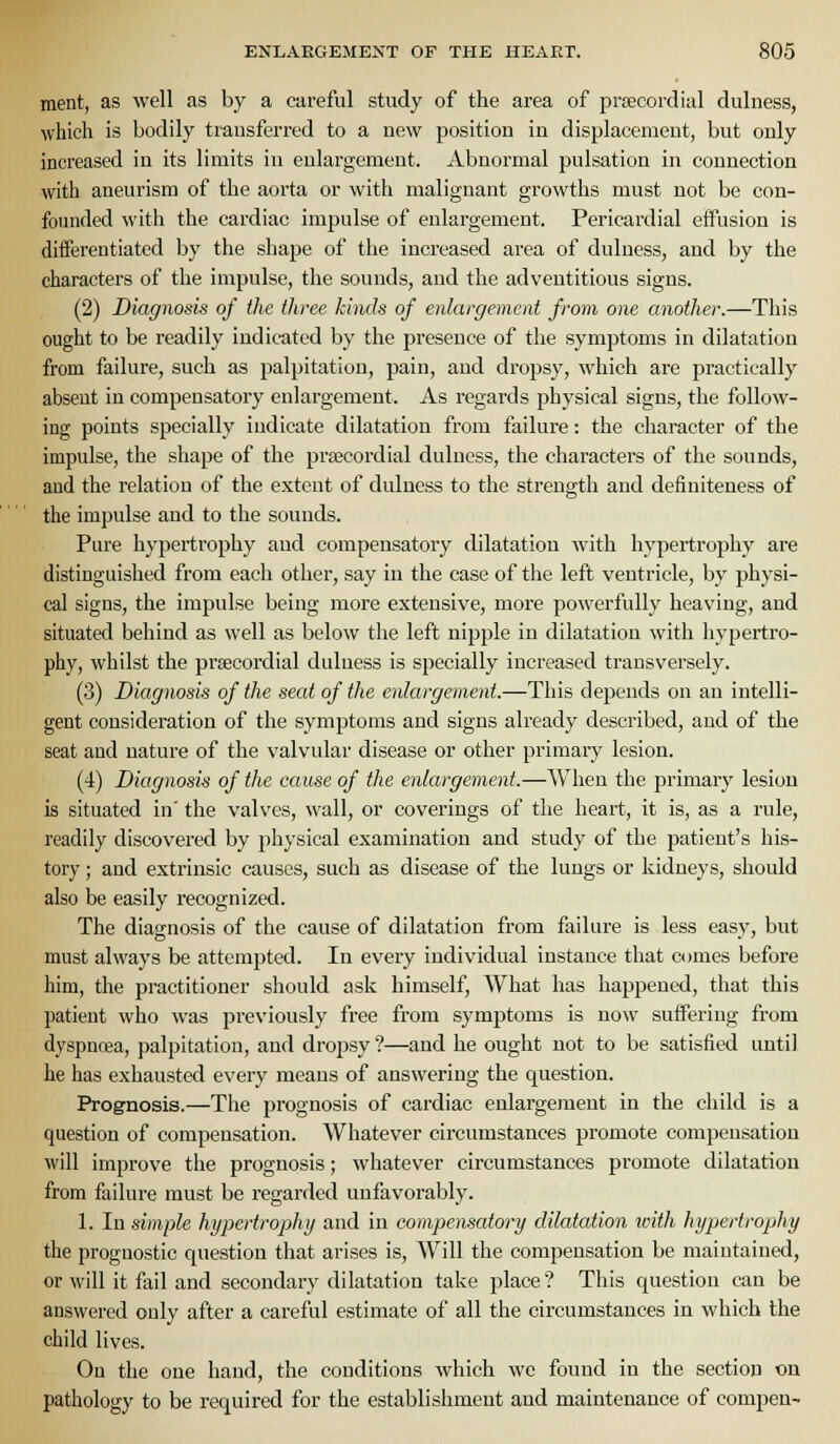 raent, as well as by a careful study of the area of prsecordial dulness, which is bodily trausferred to a new position in displacement, but only increased in its limits in eular'gemeut. Abnormal pulsation in connection with aneurism of the aoi'ta or with malignant growths must not be con- founded with the cardiac impulse of enlargement. Pericardial effusion is differentiated by the shape of the increased area of dulness, and by the characters of the impulse, the sounds, and the adventitious signs. (2) Diagnosis of the three kinds of enlargement from one another.—This ought to be readily indicated by the presence of the symptoms in dilatation from failure, such as palpitation, pain, and dropsy, which are practically absent in compensatory enlargement. As regards j)hysical signs, the follow- ing points specially indicate dilatation from failure: the character of the impulse, the shape of the prsecordial dulness, the characters of the sounds, and the relation of the extent of dulness to the strength and definiteness of the impulse and to the sounds. Pure hypertrophy and compensatory dilatation with hypertrophy are distinguished from each other, say in the case of the left ventricle, by physi- cal signs, the impulse being more extensive, more powerfully heaving, and situated behind as well as below the left nipple in dilatation with hypertro- phy, whilst the prsecordial dulness is specially increased transversely. (3) Diagnosis of the seat of the enlargement.—This depends on an intelli- gent consideration of the symptoms and signs already described, and of the seat and nature of the valvular disease or other primary lesion. (4) Diagnosis of the cause of the enlargement.—When the primary lesion is situated in' the valves, wall, or coverings of tlie heart, it is, as a rule, readily discovered by physical examination and study of the patient's his- tory ; and extrinsic causes, such as disease of the lungs or kidneys, should also be easily recognized. The diagnosis of the cause of dilatation from failure is less easy, but must always be attempted. In every individual instance that comes before him, the practitioner should ask himself, What has happened, that this patient who was previously free from symptoms is now suffering from dyspnoea, palpitation, and droj^sy ?—and he ought not to be satisfied until he has exhausted every means of answering the question. Prognosis.—The prognosis of cardiac enlargement in the child is a question of compensation. Whatever circumstances promote compensation will improve the prognosis; whatever circumstances promote dilatation from failure must be regarded unfavorably. 1. In simple hypertrophy and in compematory dilatation with hypertrophy the prognostic question that arises is. Will the compensation be maintained, or will it fail and secondary dilatation take place ? This question can be answered ouly after a careful estimate of all the circumstances in which the child lives. On the one hand, the conditions which we found in the section on pathology to be required for the establishment and maintenance of compen-