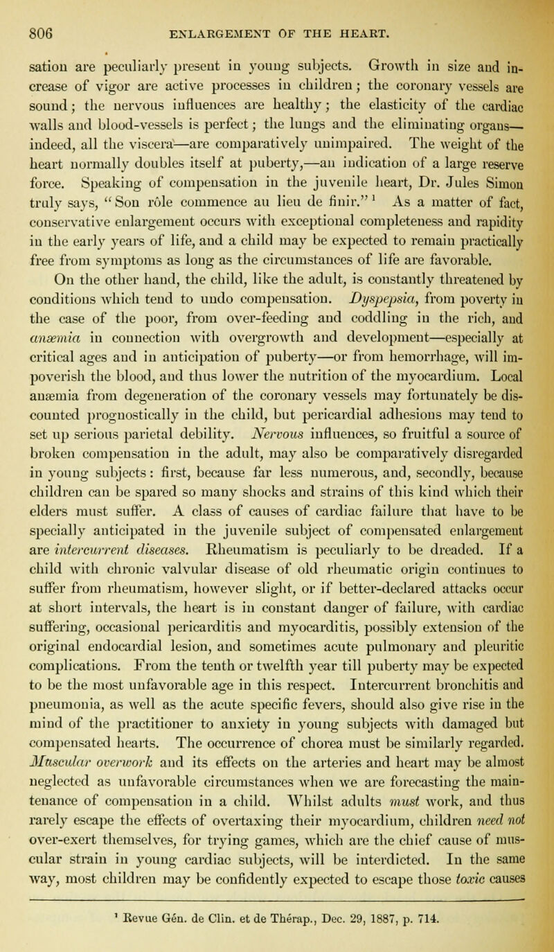 satiou are peculiarly present in youug subjects. Growth in size and in- crease of vigor are active processes in children; the coronary vessels are sound; the nervous influences are healthy; the elasticity of the cardiac walls and blood-vessels is perfect; the lungs and the eliminating organs— indeed, all the viscera^—are comparatively unimpaired. The weight of the heart normally doubles itself at puberty,—an indication of a large reserve force. Speaking of compensation in the juvenile heart, Dr. Jules Simon truly says, Son role commence an lieu de finir.' As a matter of fact, conservative enlargement occurs with exceptional completeness and rapidity in the early years of life, and a child may be expected to remain practically free from symptoms as long as the circumstances of life are favorable. On the other hand, the child, like the adult, is constantly threatened by conditions which tend to undo compensation. Dyspepsia, from poverty iu the case of the poor, from over-feeding and coddling in the rich, and ansemia in connection with overgrowth and development—especially at critical ages and in anticipation of puberty—or from hemorrhage, will im- poverish the blood, and thus lower the nutrition of the myocardium. Local ansemia from degeneration of the coronary vessels may fortunately be dis- counted 2)rognostically iu the child, but pericardial adhesions may tend to set up serious parietal debility. Nervous influences, so fruitful a source of broken compensation in the adult, may also be comparatively disregarded in youug subjects: first, because far less numerous, and, secondly, because children can be spared so many shocks and strains of this kind which their elders must sufl^er. A class of causes of cardiac failure that have to be specially anticipated in the juvenile subject of compensated enlargement are intercurrent diseases. Rheumatism is peculiarly to be dreaded. If a child with chronic valvular disease of old rheumatic origin continues to sufl'er from rheumatism, however slight, or if better-declared attacks occur at short intervals, the heart is in constant danger of failure, with cardiac sufi^ering, occasional pericarditis and myocarditis, possibly extension of the original endocardial lesion, and sometimes acute pulmonary and pleuritic complications. From the tenth or twelfth year till puberty may be expected to be the most unfavorable age in this respect. Intercurrent bronchitis and pneumonia, as well as the acute specific fevers, should also give rise iu the mind of the practitioner to anxiety iu young subjects with damaged but compensated hearts. The occurrence of chorea must be similarly regarded. Muscular overwork and its effects on the arteries and heart maj' be almost neglected as unfavorable circumstances when we are forecasting the main- tenance of compensation in a child. Whilst adults must work, and thus rarely escape the effects of overtaxing their myocardium, children need not over-exert themselves, for trying games, which are the chief cause of mus- cular strain in young cardiac subjects, will be interdicted. In the same way, most children may be confidently expected to escape those toxic causes ' Bevue Gen. de Clin, et de Therap., Dec. 29, 1887, p. 714.