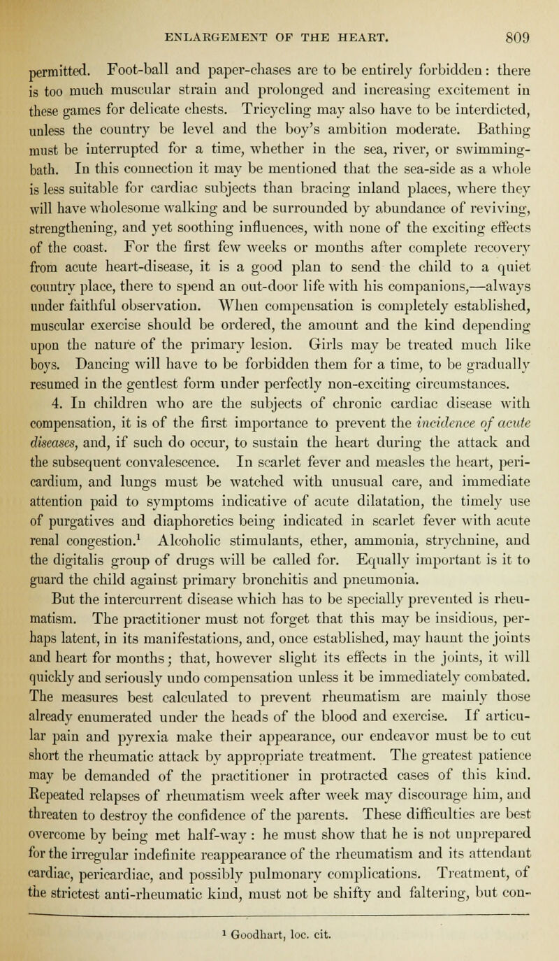 permitted. Foot-ball and paper-cliases are to be entirely forbidden: there is too much muscidar strain and prolonged and increasing excitement iu these games for delicate chests. Tricycling may also have to be interdicted, unless the country be level and the boy's ambition modei'ate. Bathing must be interrupted for a time, whether in the sea, river, or swimming- bath. In this connection it may be mentioned that the sea-side as a whole is less suitable for cardiac subjects than bracing inland places, where they will have wholesome walking and be surrounded by abundance of reviving, strengthening, and yet soothing influences, with none of the exciting eifects of the coast. For the first few weeks or months after complete recovery from acute heart-disease, it is a good plan to send the child to a quiet country place, there to spend an out-door life with his companions,—always under faithful observation. When compensation is completely established, muscular exercise should be ordered, the amount and the kind depending upon the nature of the primary lesion. Girls may be treated much like boys. Dancing will have to be forbidden them for a time, to be gradually resumed in the gentlest form under perfectly non-exciting circumstances. 4. In children who are the subjects of chronic cardiac disease with compensation, it is of the first importance to prevent the incidence of acute diseases, and, if such do occur, to sustain the heart during the attack and the subsequent convalescence. In scarlet fever and measles the heart, peri- cardium, and lungs must be watched with unusual care, and immediate attention paid to symptoms indicative of acute dilatation, the timely use of purgatives and diaphoretics being indicated in scarlet fever ^v'ith acute renal congestion.' Alcoholic stimulants, ether, ammonia, strychnine, and the digitalis group of drugs will be called for. Equally important is it to guard the child against primary bronchitis and pneumonia. But the intercurrent disease which has to be specially prevented is rheu- matism. The practitioner must not forget that this may be insidious, per- haps latent, in its manifestations, and, once established, may haunt the joints and heart for months; that, however slight its effects in the joints, it will quickly and seriousty undo compensation unless it be immediately combated. The measures best calculated to prevent rheumatism are mainly those already enumerated under the heads of the blood and exercise. If articu- lar pain and pyrexia make their appearance, our endeavor must be to cut short the rheumatic attack by appropriate treatment. The greatest patience may be demanded of the practitioner in protracted cases of this kind. Repeated relapses of rheumatism week after week may discourage him, and threaten to destroy the confidence of the parents. These difficulties are best overcome by being met half-way : he must show that he is not unprepared for the irregular indefinite reappearance of the rheumatism and its attendant cardiac, pericardiac, and possibly pulmonary complications. Treatment, of the strictest anti-rheumatic kind, must not be shifty and faltering, but con- 1 Goodliart, loc. cit.