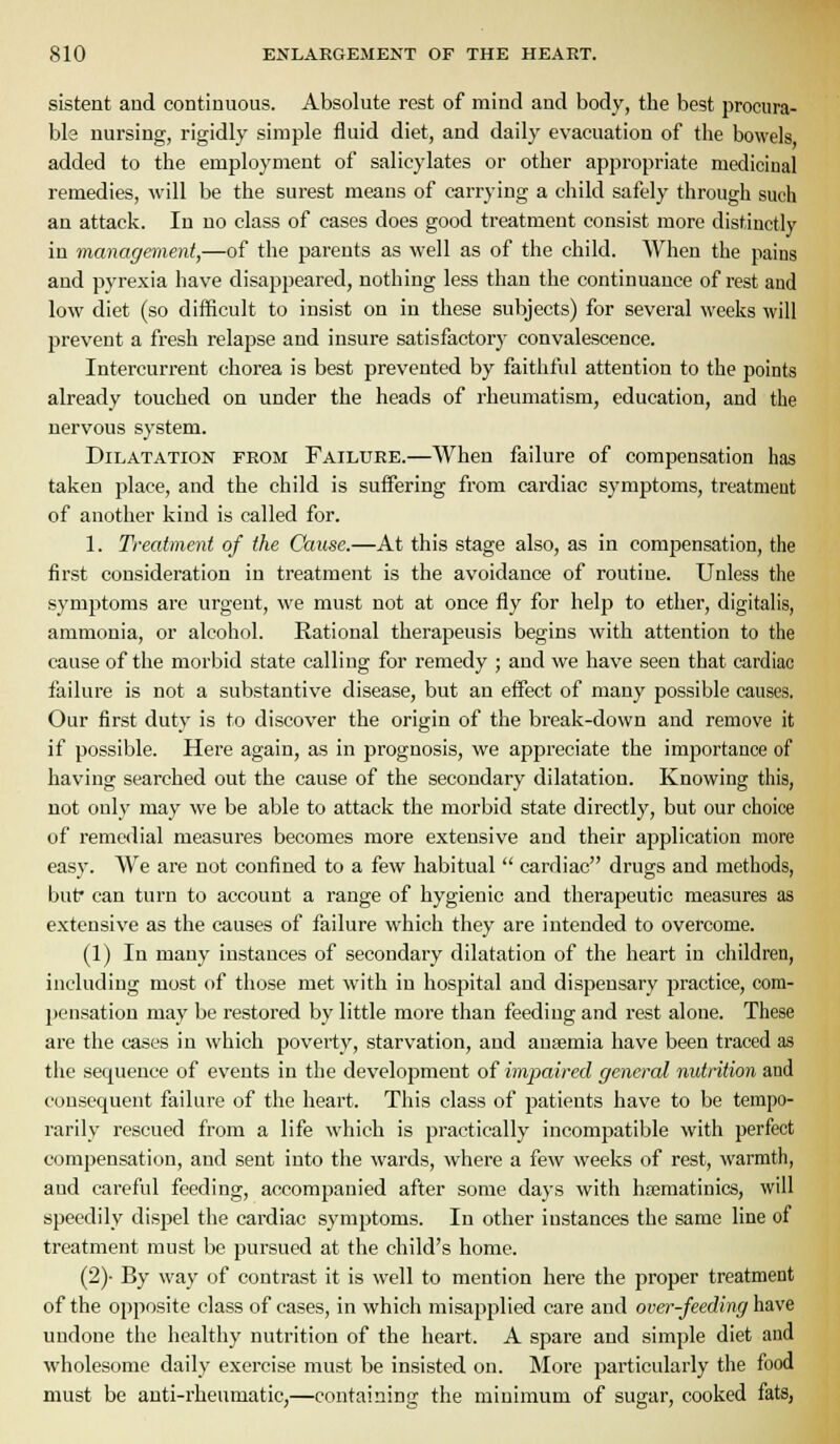 sistent and continuous. Absolute rest of mind and body, the best procura- ble nursing, rigidly simple fluid diet, and daily evacuation of the bowels added to the employment of salicylates or other appropriate medicinal remedies, will be the surest means of carrying a child safely through such an attack. In no class of cases does good treatment consist more distinctly in management,—of the parents as well as of the child. AVheu the pains and pyrexia have disappeared, nothing less than the continuance of rest and low diet (so difficult to insist on in these subjects) for several weeks will prevent a fresh relapse and insure satisfactory convalescence. Intercurrent chorea is best prevented by faithful attention to the points already touched on under the heads of rheumatism, education, and the nervous system. Dilatation erom Failure.—When failure of compensation has taken place, and the child is suffering from cardiac symptoms, treatment of another kind is called for. 1. Treatment of the Cause.—At this stage also, as in compensation, the first consideration in treatment is the avoidance of routine. Unless the symptoms are urgent, we must not at once fly for help to ether, digitalis, ammonia, or alcohol. Rational therapeusis begins with attention to the cause of the morbid state calling for remedy ; and we have seen that cardiac failure is not a substantive disease, but an effect of many possible causes. Our first duty is to discover the origin of the break-down and remove it if possible. Here again, as in prognosis, we appreciate the importance of having searched out the cause of the secondary dilatation. Knowing this, not only may we be able to attack the morbid state directly, but our choice of remedial measures becomes more extensive and their application more easy. We are not confined to a few habitual  cardiac drugs and methods, but* can turn to account a range of hygienic and therapeutic measures as extensive as the causes of failure which they are intended to overcome. (1) In many instances of secondary dilatation of the heart in children, including most of those met with in hospital and dispensary practice, com- pensation may be restored by little more than feeding and rest alone. These are the cases in which poverty, starvation, and anaemia have been traced as the sequence of events in the development of impaired general nutrition and consequent failure of the heart. This class of patients have to be tempo- rarily rescued from a life which is practically incompatible with perfect compensation, and sent into the wards, where a few weeks of rest, warmth, and careful feeding, accompanied after some days with hrematinics, will speedily dispel the cardiac symptoms. In other instances the same line of treatment must be pursued at the child's home. (2)- By way of contrast it is well to mention here the proper treatment of the opposite class of cases, in which misapplied care and over-feeding ha.v& undone the healthy nutrition of the heart. A spare and simple diet and wholesome daily exercise must be insisted on. More particularly the food must be anti-rheumatic,—containing the minimum of sugar, cooked fats,
