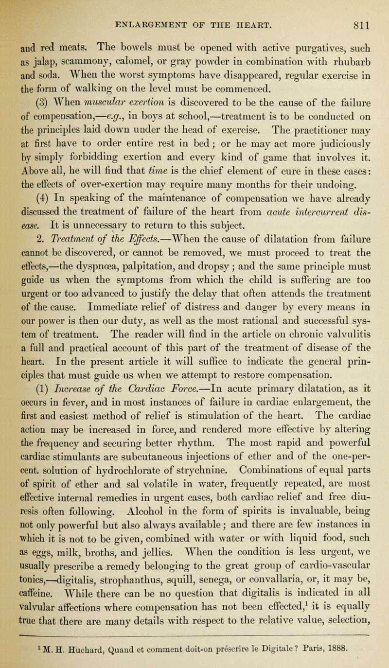 and red meats. The bowels must be opened with active purgatives, such as jalap, scammony, calomel, or gray powder in combination with rhubarb and soda. When the worst symptoms have disappeared, regular exercise in the form of walking on the level must be commenced. (3) When muscular exertion is discovered to be the cause of the failure of compensation,—e.g., in boys at school,—treatment is to be conducted on the principles laid down under the head of exercise. The practitioner may at first have to order entire rest in bed; or he may act more judiciously by simply forbidding exertion and every kind of game that involves it. Above all, he will find that time is the chief element of cure in these cases: the eifects of over-exertion may require many months for their undoing. (4) In speaking of the maintenance of compensation we have already discussed the treatment of failure of the heart from acute intercurrent dvi- ease. It is unnecessary to return to this subject. 2. Treatment of the Effects.—When the cause of dilatation from failure cannot be discovered, or cannot be removed, we must proceed to treat the effects,—the dyspnoea, palpitation, and dropsy; and the same principle must guide us when the symptoms from which the child is suffering are too urgent or too advanced to justify the delay that often attends the ti'eatment of the cause. Immediate relief of distress and danger by every means in our power is then our duty, as well as the most rational and successful sys- tem of treatment. The reader will find in the article on chronic valvulitis a full and practical account of this part of the treatment of disease of the heart. In the present article it will suffice to indicate the general prin- ciples that must guide us when we attempt to restoi'e compensation. (1) Increase of the Cardiac Force.—In acute primary dilatation, as it occurs in fever, and in most instances of failure in cardiac enlargement, the first and easiest method of relief is stimulation of the heart. The cardiac action may be increased in force, and rendered more effective by altering the frequency and securing better rhythm. The most rapid and powerful cardiac stimulants are subcutaneous injections of ether and of the one-per- cent, solution of hydrochlorate of strychnine. Combinations of equal parts of spirit of ether and sal volatile in water, frequently repeated, are most effective internal remedies in urgent cases, both cardiac relief and free diu- resis often following. Alcohol in the form of spirits is invaluable, being not only powerful but also always available ; and there are few instances in which it is not to be given, combined with water or with liquid food, such as eggs, milk, broths, and jellies. When the condition is less urgent, we usually prescribe a remedy belonging to the great group of cardio-vascular tonics,^Kiigitalis, strophanthus, squill, senega, or convallaria, or, it may be, caffeine. While there can be no question that digitalis is indicated in all valvular affections where compensation has not been effected,' it is equally true that there are many details with respect to the relative value, selection. ' M. H. Huchard, Quand et comment doit-on prescrire le Digitale ? Paris, 1888.