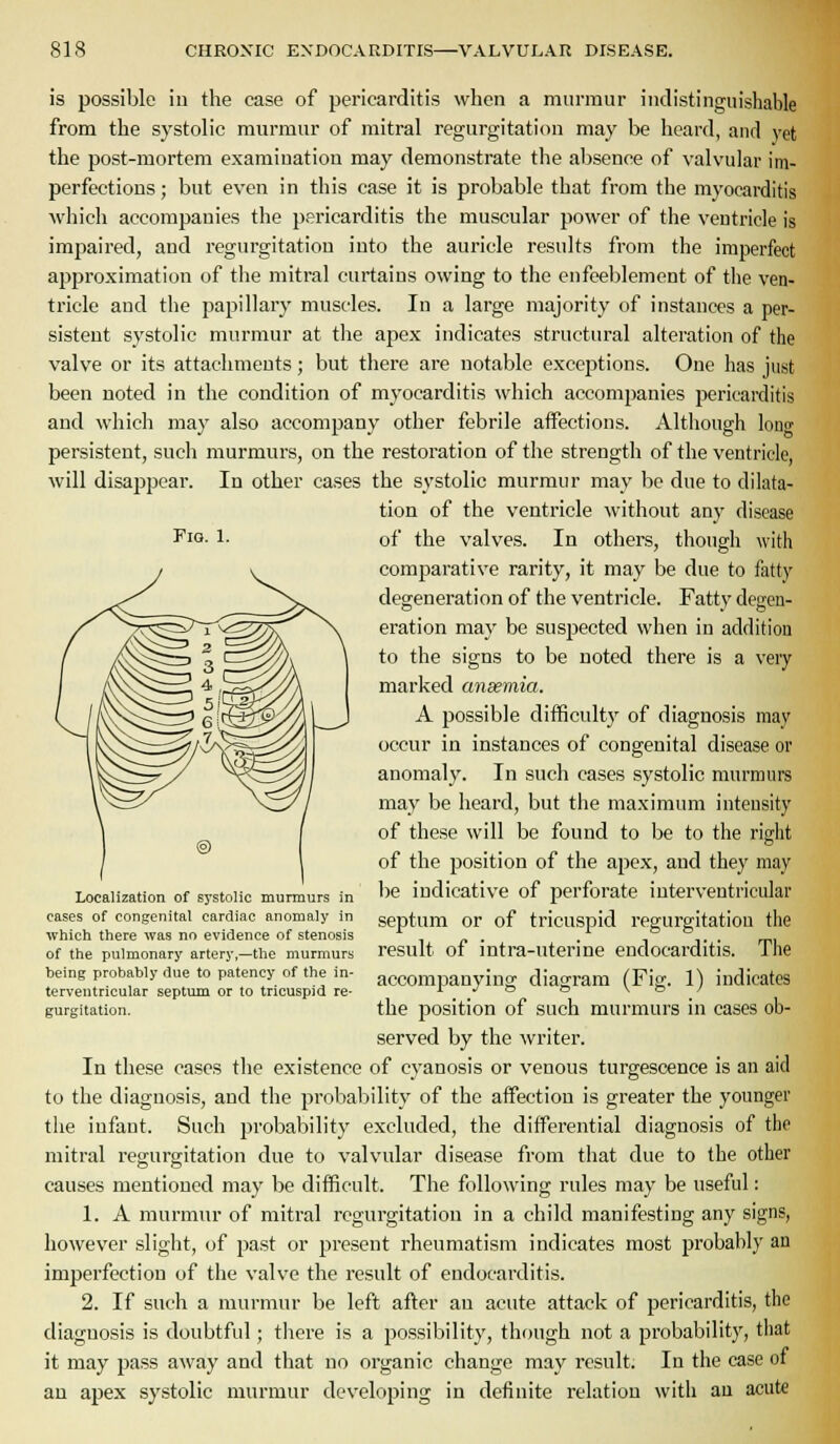 Fio. 1. is possible ill the case of pericarditis when a murmur indistinguisliable from the systolic murmur of mitral regurgitation may be heard, and yet the post-mortem examination may demonstrate the absence of valvular im- perfections ; but even in this case it is probable that from the myocarditis which accompanies the pericarditis the muscular power of the ventricle is impaired, and regurgitation into the auricle results from the imperfect approximation of the mitral curtains owing to the enfeeblement of the ven- tricle and the papillary muscles. In a large majority of instances a per- sistent systolic murmur at the apex indicates structural alteration of the valve or its attachments; but there are notable exceptions. One has just been noted in the condition of myocarditis which accompanies pericarditis and which may also accompany other febrile affections. Although lonCT persistent, such murmurs, on the restoration of the strength of the ventricle, will disappear. In other cases the systolic murmur may be due to dilata- tion of the ventricle without any disease of the valves. In others, though with comparative rarity, it may be due to fatty degeneration of the ventricle. Fatty degen- eration may be suspected when in addition to the signs to be noted there is a very marked ansemia. A possible difBculty of diagnosis may occur in instances of congenital disease or anomaly. In such cases systolic murmurs may be heard, but the maximum intensity of these will be found to be to the right of the position of the apex, and they may lie indicative of perforate interventricular septum or of tricuspid regurgitation the result of intra-uterine endocarditis. The accompanying diagram (Fig. 1) indicates the position of such murmurs in cases ob- served by the writer. In these cases the existence of cyanosis or venous turgescence is an aid to the diagnosis, and the probability of the affection is greater the younger tlie infant. Such probability excluded, the differential diagnosis of the mitral regurgitation due to valvular disease from that due to the other causes mentioned may be difficult. The following rules may be useful: 1. A murmur of mitral regurgitation in a child manifesting any signs, however slight, of past or present rheumatism indicates most probably an imperfection of the valve the result of endocarditis. 2. If such a murmur be left after an acute attack of pericarditis, the diagnosis is doubtful; there is a possibility, though not a probability, that it may pass away and that no organic change may result. In the case of an apex systolic murmur developing in definite relation with an acute Localization of ss'stolic murmurs in cases of congenital cardiac anomaly in ■which there was no evidence of stenosis of the pulmonary artery,—tlie murmurs being probably due to patency of the in- terventricular septum or to tricuspid re- gurgitation.