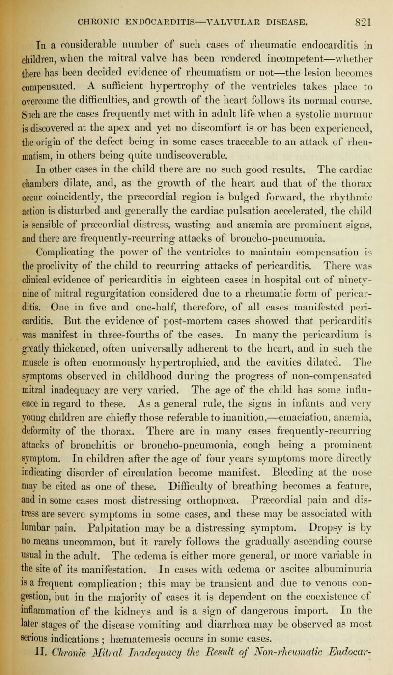 In a considerable number of siicli cases of rheumatic endocarditis in children, when the mitral valve has been rendered incompetent—whether there has been decided evidence of rheumatism or not—the lesion becomes compensated. A sufficient hypertrophy of the ventricles takes place to overcome the difficulties, and growth of the heart follows its normal course. Such are the cases frerjueutly met with in adult life when a systolic murmur is discovered at the apex and yet no discomfort is or has been experienced, the origin of the defect being in some cases traceable to an attack of rheu- matism, in others being quite undiscoverable. In other cases in the child there are no such good results. The cardiac chambers dilate, and, as the growth of the heart and that of the thorax occur coiucidently, the prpecordial region is bulged forward, the rhythmic action is disturbed and generally the cardiac pulsation accelerated, the child is sensible of prsecordial distress, wasting and ansemia are prominent signs, and there are frequently-recurring attacks of broncho-pneumonia. Complicating the power of the ventricles to maintain compensation is the proclivity of the child to recurring attacks of pericarditis. There was chuical evidence of pericarditis in eighteen cases in hospital out of ninety- nine of mitral regurgitation considered due to a rheumatic form of pericar- ditis. One in five and one-half, therefore, of all cases manifested peri- carditis. But the evidence of post-mortem cases showed that pericarditis was manifest in three-fourths of the cases. In many the pericardium is greatly thickened, often universally adherent to the heart, and in such the muscle is often enormously hypertrophied, and the cavities dilated. Tiie symptoms observed in childhood during the progress of non-compensated mitral inadequacy are very varied. The age of the child has some influ- ence in regard to these. As a general rule, the signs in infants and very young children are chiefly those referable to inanition,—emaciation, ansemia, deformity of the thorax. There are in many cases frequently-recurring attacks of bronchitis or broncho-pneumonia, cough being a prominent symptom. In children after the age of four years symptoms more directly indicating disorder of circulation become manifest. Bleeding at the nose may be cited as one of these. Difficulty of breathing becomes a feature, and in some cases most distressing orthopncea. Prtecordial pain and dis- tress are severe symptoms in some cases, and these may be associated with lumbar pain. Palpitation may be a distressing .symptom. Dropsy is by no means uncommon, but it rarely follows the gradually ascending course usual in the adult. The oedema is either more general, or more variable in the site of its manifestation. In cases with oedema or ascites albuminuria is a frequent complication ; this may be transient and due to venous con- gestion, but in the majority of cases it is dependent on the coexistence of inflammation of the kidneys and is a sign of dangerous import. In the later stages of the disease vomiting and diarrhoea may be observed as most serious indications; hsematemesis occurs in some cases. 11. Chronic Mitral Inadequacy the Result of Non-rheumatic Endocar-