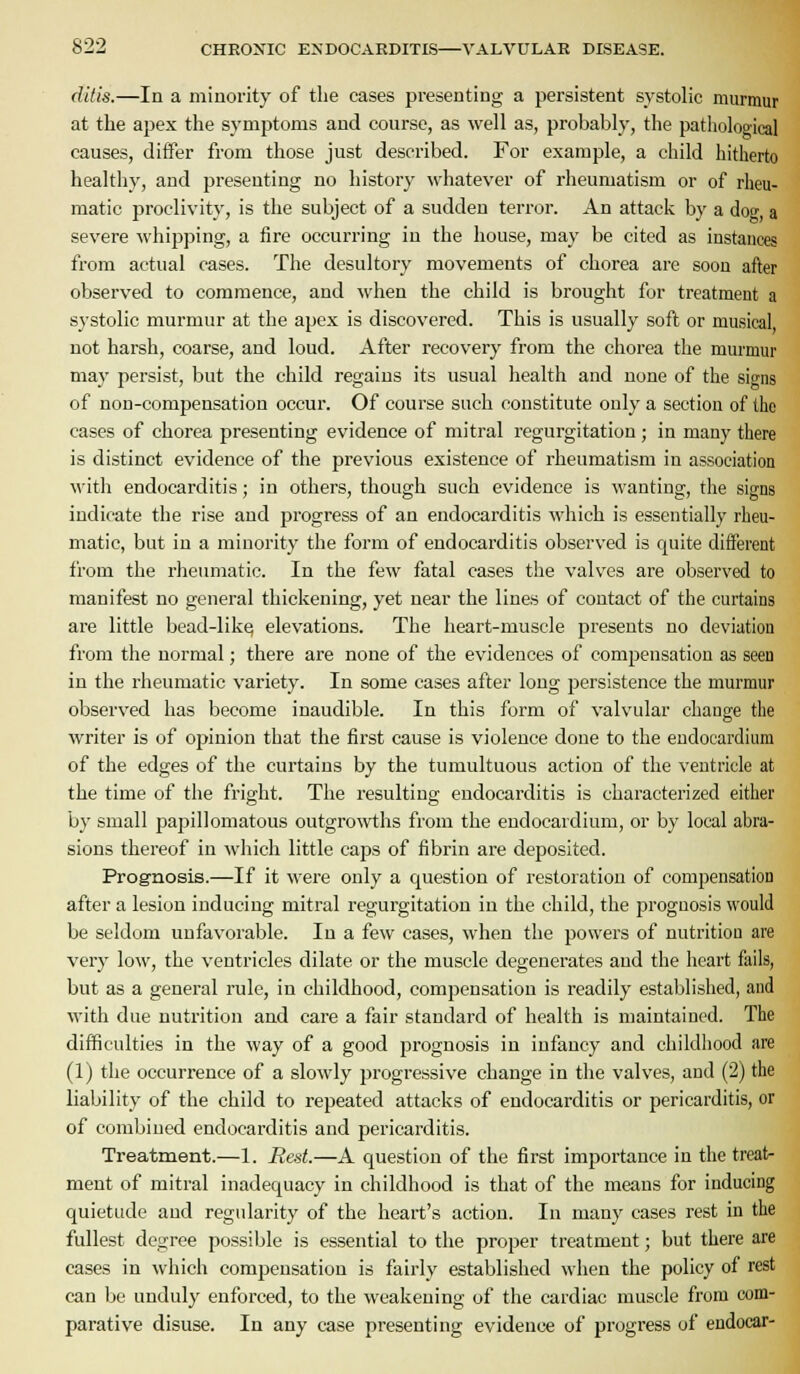 ditis.—In a minority of the cases presenting a persistent systolic murmur at the apex the symptoms and course, as well as, probably, the pathological causes, differ from those just described. For example, a child hitherto healthy, and presenting no histor}' whatever of rheumatism or of rheu- matic proclivity, is the subject of a sudden terror. An attack by a dog, a severe whipping, a fire occurring in the house, may be cited as instances from actual cases. The desultory movements of chorea ai-e soon after observed to commence, and when the child is brought for treatment a systolic murmur at the apex is discovered. This is usually soft or musical not harsh, coarse, and loud. After recovery from the chorea the murmur may persist, but the child regains its usual health and none of the signs of non-compensation occur. Of course such constitute only a section of the cases of chorea presenting evidence of mitral regurgitation ; in many there is distinct evidence of the previous existence of rheumatism in association with endocarditis; in others, though such evidence is wanting, the signs indicate the rise and j)rogress of an endocarditis which is essentially rheu- matic, but in a minority the form of endocarditis observed is quite different from the rheumatic. In the few fatal cases the valves are observed to manifest no general thickening, yet near the lines of contact of the curtains are little bead-likcj elevations. The heart-muscle presents no deviation from the normal; there are none of the evidences of compensation as seen in the rheumatic variety. In some cases after long persistence the murmur observed has become inaudible. In this form of valvular change the writer is of opinion that the first cause is violence done to the endocardium of the edges of the curtains by the tumultuous action of the ventricle at the time of the fright. The resultius; endocarditis is characterized either by small papillomatous outgro^vths from the endocardium, or by local abra- sions thereof in which little caps of fibrin are deposited. Prognosis.—If it were only a question of restoration of compensation after a lesion inducing mitral regurgitation in the child, the prognosis would be seldom unfavorable. In a few cases, when the powers of nutrition are very low, the ventricles dilate or the muscle degenerates and the heart fails, but as a general rule, in childhood, compensation is readily established, and with due nutrition and care a fair standard of health is maintained. The difficulties in the way of a good prognosis in infancy and childhood are (1) the occurrence of a slowly progressive change in the valves, and (2) the liability of the child to repeated attacks of endocarditis or pericarditis, or of combined endocarditis and pericarditis. Treatment.—1. Red.—A question of the first importance in the treat- ment of mitral inadequacy in childhood is that of the means for inducing quietude and regularity of the heart's action. In many cases rest in the fullest degree possible is essential to the proper treatment; but there are cases in which compensation is fairly established when the policy of rest can be unduly enforced, to the weakening of the cardiac muscle from com- parative disuse. In any case presenting evidence of progress of endocar-